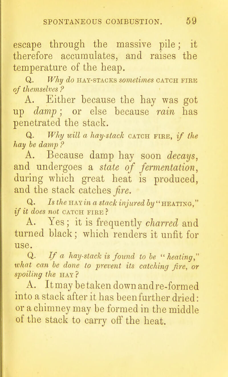 escape through the massive pile; it therefore accumulates, and raises the temperature of the heap. Q,. Why do HAY-STACKS sometimcs catch firk of themselves ? A. Either because the hay was got up damp; or else because rain has penetrated the stack. Q,. Will/ ivill a hay-stack catch fire, if ike hay be damp ? A. Because damp hay soon decays, and undergoes a state of fermentation, during which great heat is produced, and the stack catches fire. Q. Is the HAYirt a stack injured by heating, if it does not catch fire ? A. Yes; it is frequently charred and turned black; which renders it unfit for use. Q. If a hay-stack is found to be  heating what can be done to prevent its catching fire, or spoiling the hay? A. It may betaken down and re-formed into a stack after it has been further dried: or a chimney may be formed in the middle of the stack to carry off the heat.