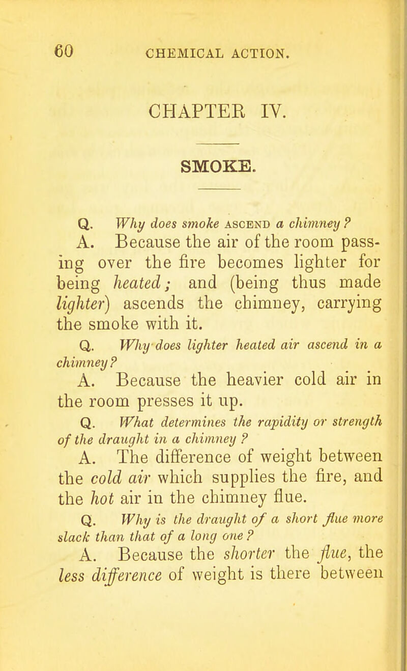 CHAPTER IV. SMOKE. Q. Wht/ does smoke ascend a chimney P A. Because the air of the room pass- ing over the fire becomes hghter for being heated; and (being thus made lighter) ascends the chimney, carrying the smoke with it. Q. Why does lighter heated air ascend in a chimney? A. Because the heavier cold air in the room presses it up. Q. What determines the rapidity or strength of the draught in a chimney ? A. The difference of weight between the cold air which suppUes the fire, and the hot air in the chimney flue. Q. Why is the draught of a short flue more slack than that of a long one ? A. Because the shorter the flue, the less difference of weight is there between
