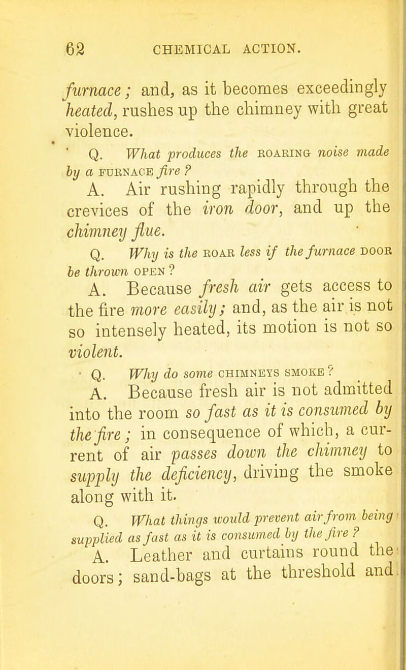 furnace; and, as it becomes exceedingly heated, rushes up the chimney with great violence. Q. What produces the eoaring noise made by a FUKNAGE fire ? A. Air rushing rapidly through the crevices of the iron door, and up the chimney flue. Q. Why is the roar less if the furnace doob be thrown open ? A. Because fresh air gets access to the fire more easily; and, as the air is not so intensely heated, its motion is not so violent. ■ Q. fF/l?/ some CHIMNEYS SMOKE ? A. Because fresh air is not admitted into the room so fast as it is consumed by the fire; in consequence of which, a cur- rent of air passes down the chimney to supply the deficiency, driving the smoke along with it. Q. What things would prevent air from being ■ supplied as fast as it is consumed by the fire ? A. Leather and curtains round the' doors; sand-bags at the threshold and.