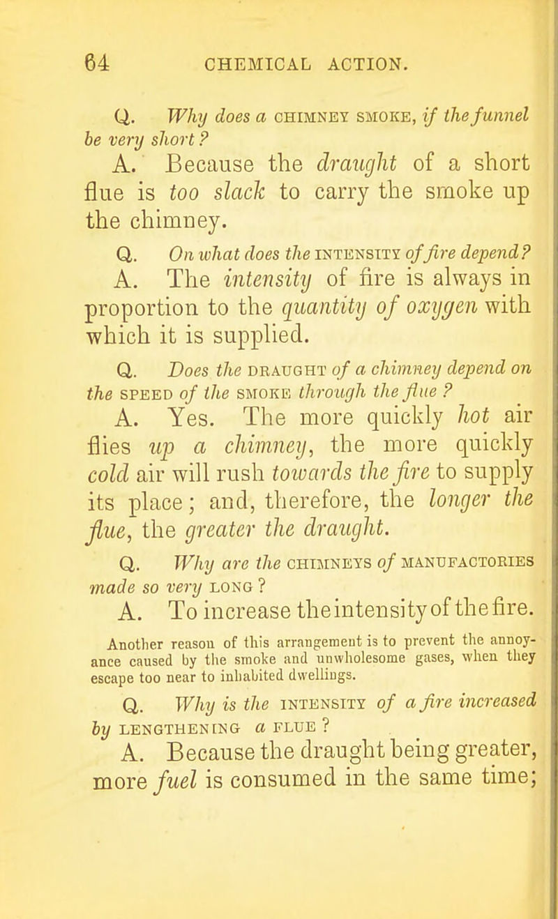 Q. Why does a chimney smoke, if the funnel be very short ? A. Because the dimight of a short flue is too slack to carry the srnoke up the chimney. Q,. On what does the intensity of fire depend ? A. The intensity of fire is always in proportion to the quantity of oxygen with which it is supplied. Q. Does the draught of a chimney depend on the SPEED of the smoke through the fine ? A. Yes. The more quickly hot air flies up a chimney, the more quickly cold air will rush toivards the fire to supply its place; and, therefore, the longer the flue, the greater the draught. Q. Why are the chimneys of manufactories made so very long ? A. To increase theintensityof thefire. Another reason of this arrangemeut is to prevent the annoy- ance caused by the smoke and unwholesome gases, when they escape too near to inhabited dwellings. Q. Why is the intensity of a fire increased by LENGTHENING « FLUE ? A. Because the draught being greater, moie fuel is consumed in the same time;