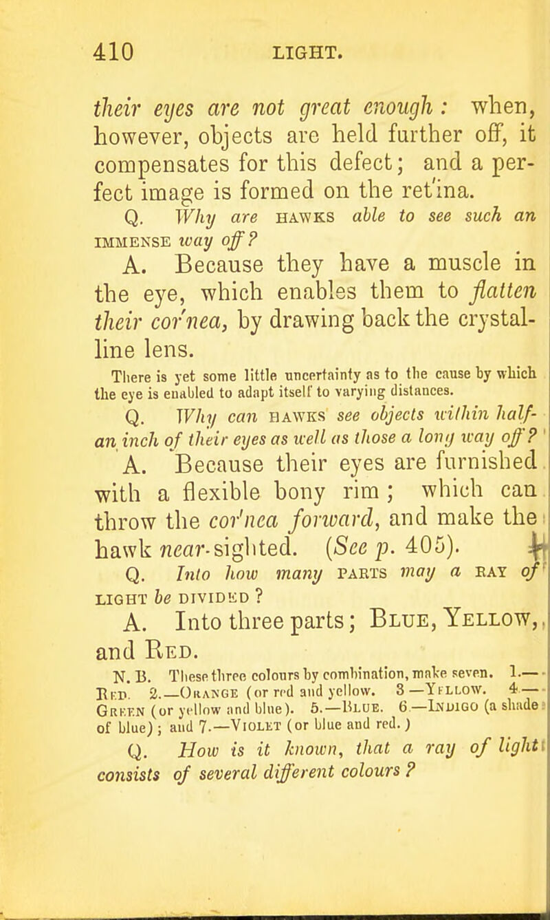their eijes are not great enough: when, however, objects are held further off, it compensates for this defect; and a per- fect image is formed on the ret'ina. Q. Why are hawks able to see such an IMMENSE tvay off? A. Because they have a muscle in the eye, which enables them to flatten their cornea, by drawing back the crystal- line lens. Tliere is jet some little uneertainfy as to the cause by which the eye is enabled to adapt itself to varying distances. Q. Why can hawks see objects within half- an inch of their eyes as well as those a lony icay off? ' A. Because their eyes are furnished, with a flexible bony rim; which can. throw the cor'nea forward, and make thai hawk ??<3ar-sighted. (See p. 405). Q. Into how many parts may a eay o LIGHT be DIVIDED ? A. Into three parts; Blue, Yellow,, and Red. N. B. These three colours by comhination, malce seven. 1.— Pfk 2._0range (or ri'd and yellow. 3—Ykllow. 4 — Grf.kn (oryi^llowandblue). 5.—Blue. 6 —Lnuigo (a shades of blue) ; and 7-—Violet (or blue and red.) Q. How is it known, that a ray of Ughtt C07isists of several different colours ?