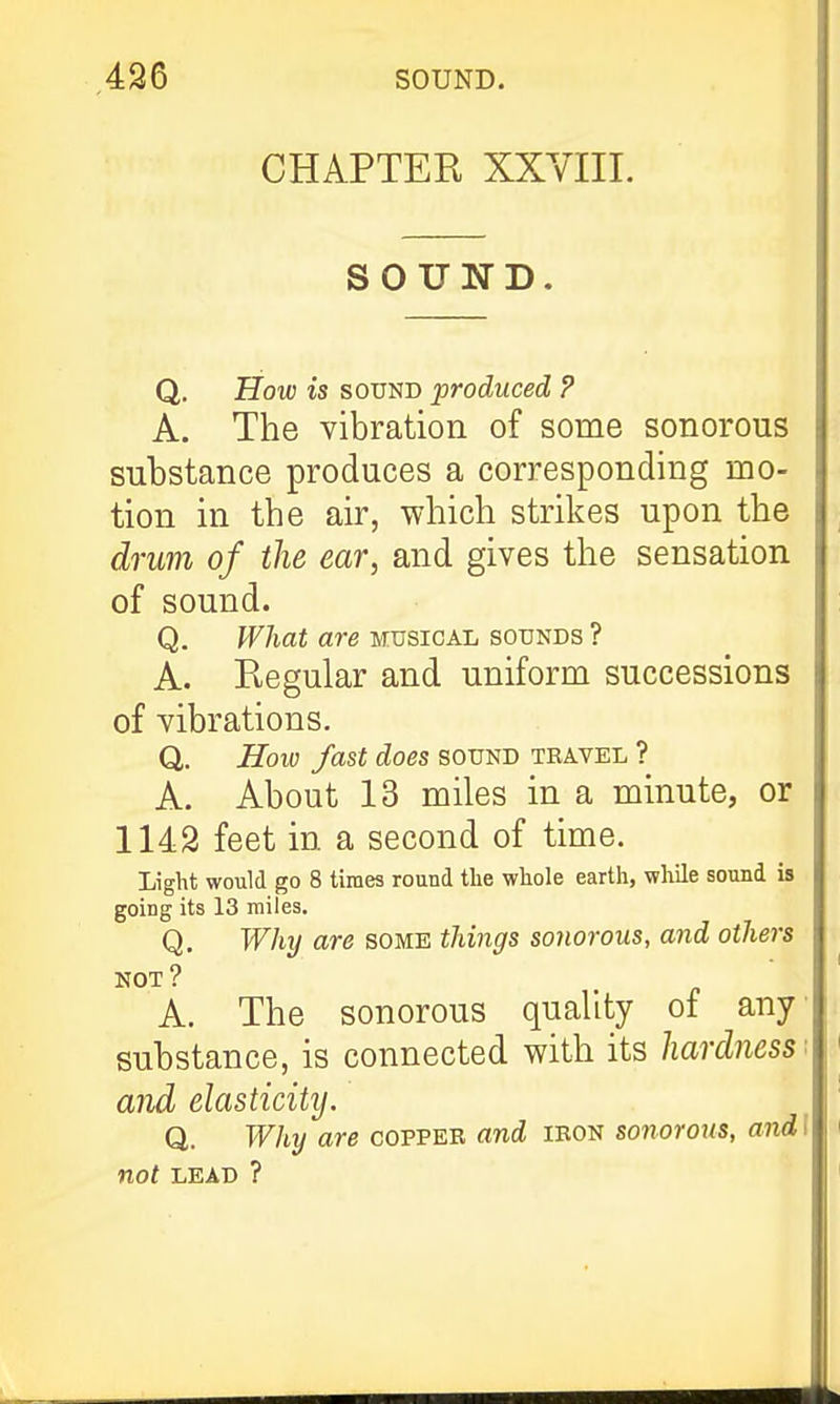 CHAPTEK XXVIII. SOUND. Q. How is SOUND produced ? A. The vibration of some sonorous substance produces a corresponding mo- tion in the air, which strikes upon the drum of the ear, and gives the sensation of sound. Q. What are musical sounds ? A. Regular and uniform successions of vibrations. Q. How fast does sound travel ? A. About 13 miles in a minute, or 1142 feet in a second of time. Light would go 8 times round the whole earth, while sound is going its 13 miles. Q. Whxj are some tilings sonorous, and others not? A. The sonorous quality of any substance, is connected with its hardness and elasticity. Q. Why are coppeb and ibon sonorous, and I not LEAD ?
