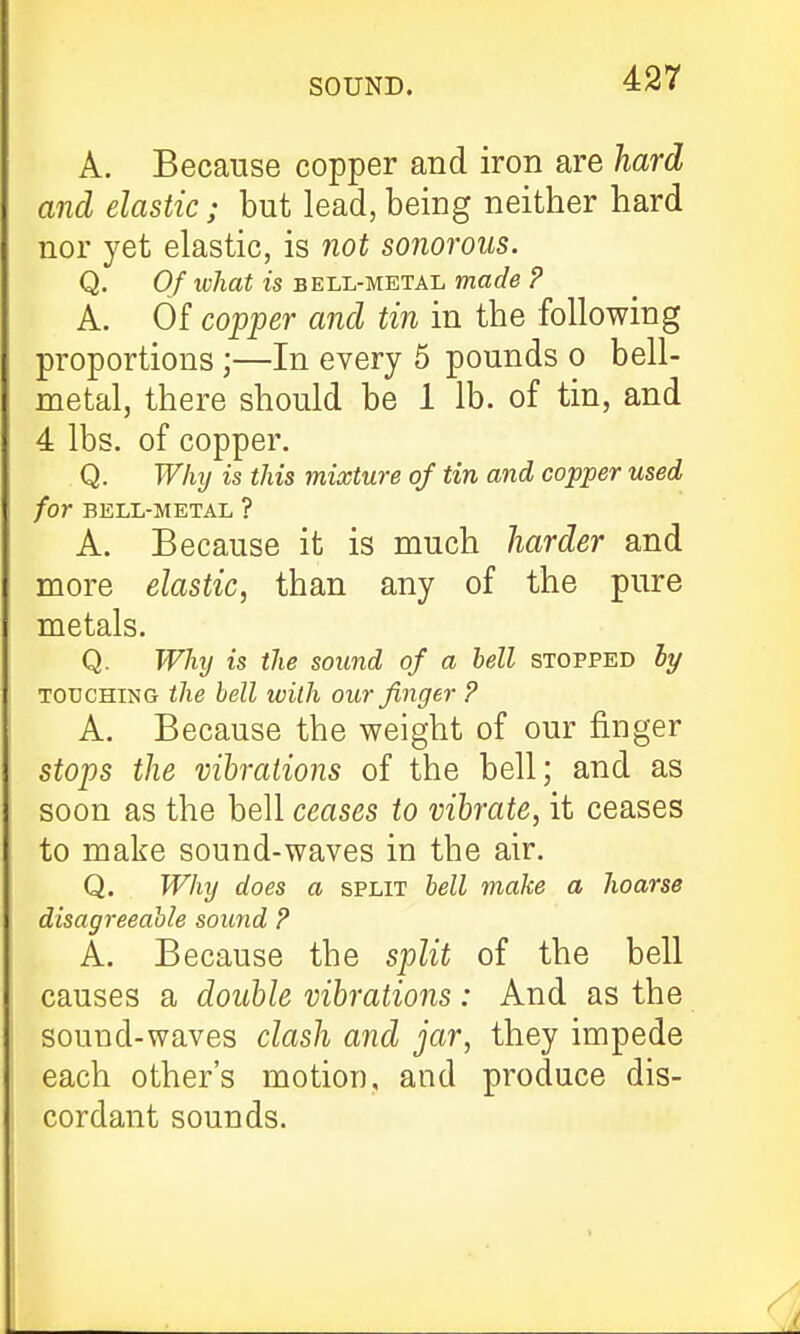 A. Because copper and iron are hard and elastic; but lead, being neither hard nor yet elastic, is not sonorous. Q. Of what is bell-metal made ? A. Of copper and tin in the following proportions ;—In every 5 pounds o bell- metal, there should be 1 lb. of tin, and 4 lbs. of copper. Q. Why is this mixture of tin and copper used for BELL-METAL ? A. Because it is much harder and more elastic, than any of the pure metals. Q. Why is the sound of a bell stopped 5y TOUCHING the bell with our finger ? A. Because the weight of our finger stops the vibrations of the bell; and as soon as the bell ceases to vibrate, it ceases to make sound-waves in the air. Q. Why does a split bell make a hoarse disagreeable sound ? A. Because the split of the bell causes a double vibrations: And as the sound-waves clash and jar, they impede each other's motion, and produce dis- cordant sounds.