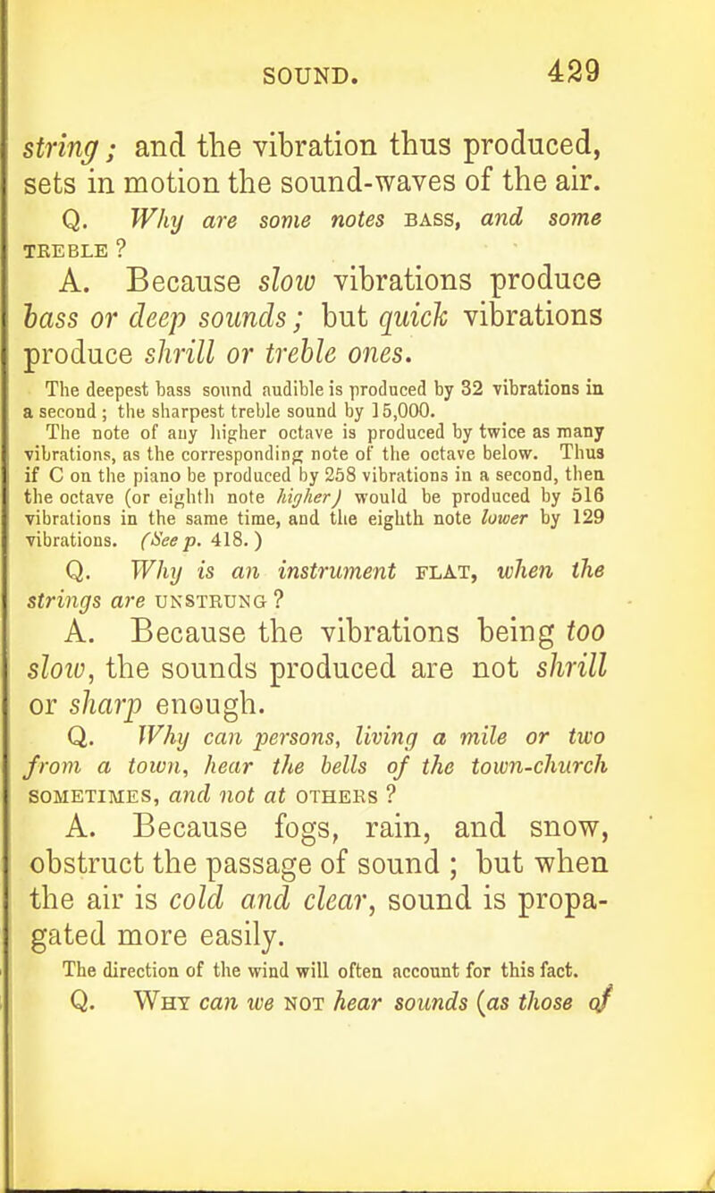 strincf; and the vibration thus produced, sets in motion the sound-waves of the air. Q. Why are some notes bass, and some TREBLE ? A. Because slow vibrations produce hass or deep sounds; but quick vibrations produce slirill or treble ones. The deepest bass sound audible is produced by 32 Tibrations in a second ; the sharpest treble sound by ] 5,000. The note of any higher octave is produced by twice as many vibrations, as the correspondinj; note of the octave below. Thus if C on the piano be produced by 258 vibrations in a second, thea the octave (or eighth note higher) would be produced by 616 vibrations in the same time, and the eighth note lower by 129 vibrations. (See p. Q. Why is an instrument flat, when the strings are unstrung? A. Because the vibrations being too sloiu, the sounds produced are not shrill or shar'p enough. Q, IVhy can persons, living a mile or two from a town, hear the hells of the town-church SOMETIMES, and not at others ? A. Because fogs, rain, and snow, obstruct the passage of sound ; but when the air is cold and clear, sound is propa- gated more easily. The direction of the wind will often account for this fact. Q. Why can we not hear sounds {as those qf