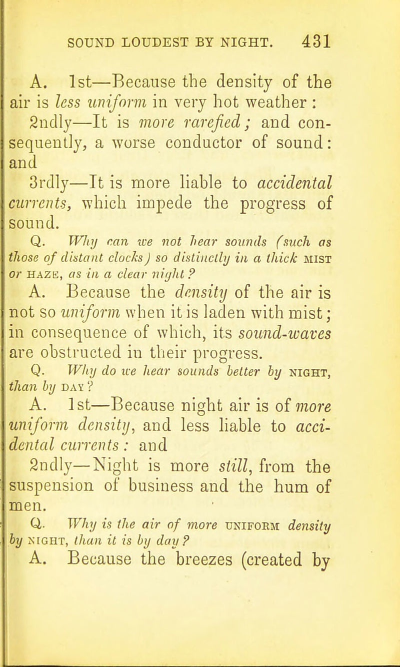 A. 1st—Because the density of the ah' is less uniform in very hot weather ; Sndly—It is more rarefied; and con- sequently, a worse conductor of sound: and 3rdly—It is more hable to accidental currents, which impede the progress of sound. Q. WJiy can xve not hear sounds (such as those of distant clocks J so distinclhj in a thick mist or HAZii, as in a clear niijht ? A. Because the density of the air is not so uniform when it is laden with mist; in consequence of which, its sound-icaves are obstructed in their progress. Q. Wlaj do ice hear sounds belter hy night, than hy day ? A. 1st—Because night air is oimore uniform density, and less liable to acci- dental currents: and 2ndly—Night is more still, from the suspension of business and the hum of men. Q. Why is the air of more uniform density hy NIGHT, than it is hy day? A. Because the breezes (created by