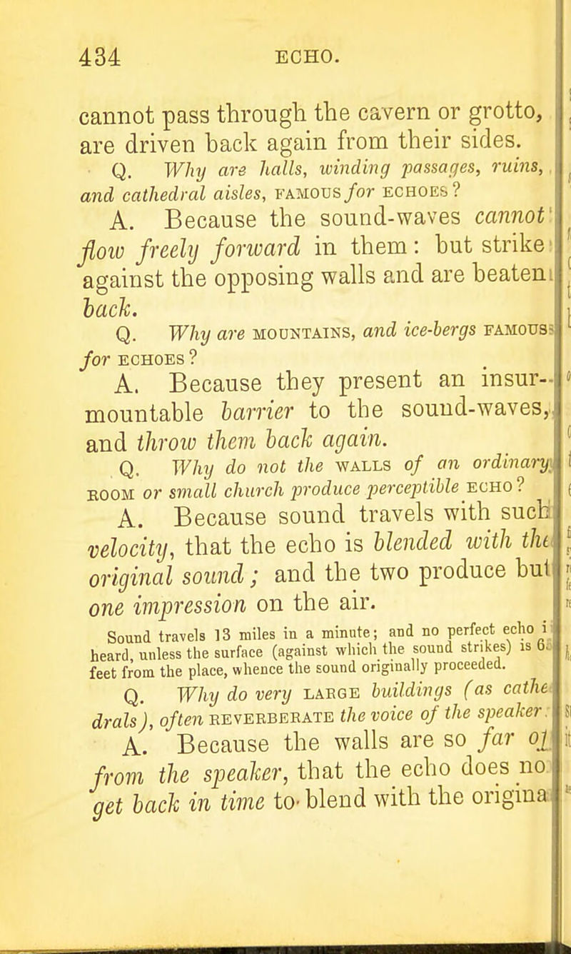 cannot pass through the cavern or grotto, are driven back again from their sides. Q. Wluj are halls, winding passages, ruins,, and cathedral aisles, FAMOUs/or echoes? A. Because the sound-waves cannot' flow freely forward in them: but strike; against the opposing walls and are beateni ^ hack. I Q. Why are mountains, and ice-bergs famouss for ECHOES ? A. Because they present an insur- « mountable harrier to the sound-waves,, and throio them hach again. ' Q. Why do not the walls of an ordinary] i BOOM or small church produce jjercejdihle-echo ? ( A. Because sound travels with such velocity, that the echo is hlended with the ^ original sound; and the two produce but || one impression on the air. n Sound travels 13 miles in a minute; and no perfect echo ij heard, unless the surface (against which the sound strikes) is b.- j feet from the place, whence the sound ongmally proceeded. Q. Why do very labge buildings (as cathe^ drals), often keveebebate the voice of the speaker: Si A. Because the walls are so far ojj lit from the speaker, that the echo does no. j get hach in time to-blend with the origma. \'