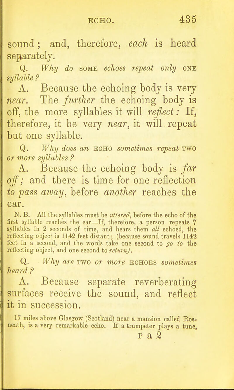 sound; and, therefore, each is heard separately. Q. Why do some echoes repeat only one syllable ? A. Because the echoing body is very near. The further the echoing body is oflP, the more syhables it will reflect: If, therefore, it be very near, it will repeat but one syllable. Q. Why does an echo sometimes repeat two or more syllables ? A. Because the echoing body is far off; and there is time for one reflection to pass aivay, before another reaches the ear. N, B. All the syllables must be n/fered, before the echo of the first syllable reaches the ear—If, tiiereCore, a person repeats 7 syllables in 2 seconds of time, and hears them all echoed, the reflecting object is 1143 feet distant; (because sound travels 114'2 feet in a second, and the words take one second to go to the reflecting object, and one second to return). Q. Why are two or vtore echoes sometimes heard ? A. Because separate reverberating surfaces receive the sound, and reflect it in succession. 17 miles above Glasgow (Scotland) near a mansion called Ros- neath, is a very remarkable echo. If a trumpeter plays a tune,