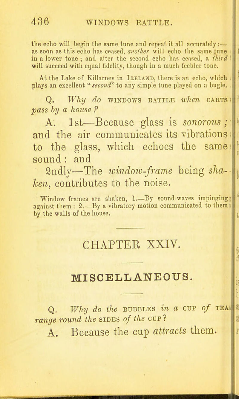 the echo will hegin the same tune and repeat it all accnrafely:— as soOn as this echo has ceased, another will echo the same June iu a lower tone ; and alter the second echo has ceased, a Ihird I will succeed with equal lidelity, though in a much feebler tone. At the LaVe of Killarney in Ireland, there is an echo, which i plays an excellent  second to any simple tune played on a bugle. . Q. Why do windows eattle when carts ! pass by a house P A. 1st—Because glass is sonorous;- and the air communicates its vibrations; to the glass, which echoes the same' sound: and Sndly—The luindow-frame being slia-- hen, contributes to the noise. Window frames are shaken, 1.—By sound-waves impinging: against them : 2.—By a vibratory motion communicated to tliemi by the walls of the house. CHAPTER XXIV. MISCELLANEOUS. Q. Why do the bubbles in a cup of teaa range round the sides of the cup ? A. Because the cup attracts them.