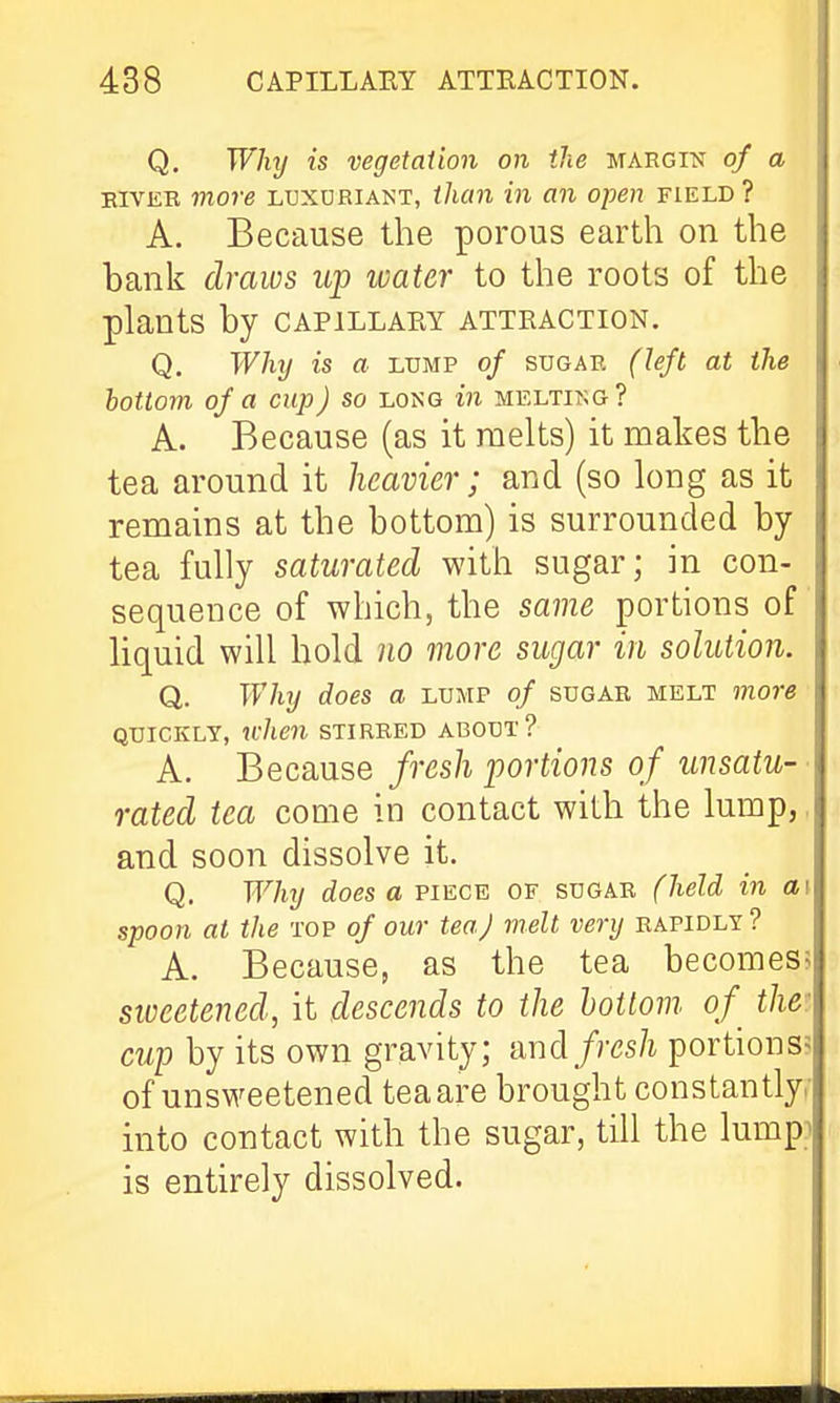 Q. Why is vegetation on the HAEcre of a EIVER more luxuriant, than in an open field ? A. Because the porous earth on the bank draws up water to the roots of the plants by capillary attraction. Q. Why is a lump of sugar (left at the bottom of a cup) so long in melting? A. Because (as it melts) it makes the tea around it heavier; and (so long as it remains at the bottom) is surrounded by tea fully saturated with sugar; in con- sequence of which, the same portions of liquid will hold no more sugar in solution. Q. Why does a lump of sugar melt more QUICKLY, ti-hen stirred about? A. Because fresh portions of unsatu- rated tea come in contact with the lump,, and soon dissolve it. Q. Why does a piece of sugar (held in ai spoon at the top of our tea) melt very rapidly ? A. Because, as the tea becomes; sweetened, it descends to the bottom, of^ the: cup by its own gravity; imd fresh portions? of unsweetened tea are brought constantly,- into contact with the sugar, till the lumpi is entirely dissolved. i
