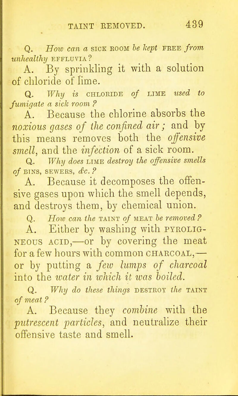 Q. Hoio can a sick boom be kept feee fi-om unhealthy effluvia? A. By sprinkling it with a solution of chloride of Hme. Q. Whij is CHLORIDE of LIME used to fumigate a sick room ? A. Because the chlorine absorbs the noxious gases of the confined air; and by this means removes both the offensive smell, and the infection of a sick room. Q, Why does lime destroy the offensive smells of BINS, SEWERS, dc. ? A. Because it decomposes the offen- sive gases upon which the smell depends, and destroys them, by chemical union. Q. How can the taint of meat he removed? A. Either by washing with pyrolig- NEOus ACID,—or by covering the meat for a few hours with common charcoal,— or by putting a few lumps of charcoal into the ivater in lohich it was boiled. Q. Why do these things destroy the taint of meat P A. Because they comhine with the putrescent particles, and neutralize their offensive taste and smell.