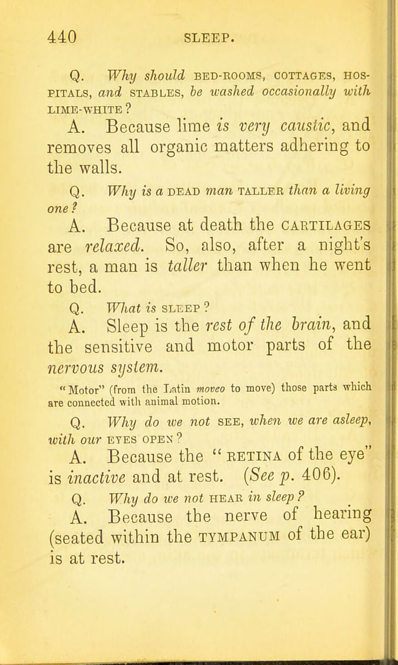 Q. Why should bed-rooms, cottages, hos- pitals, and STABLES, be washed occasionally with LIME-WHITE ? A. Because lime is very caustic, and removes all organic matters adhering to the walls. Q. Why is a dead man taller than a living one ? A. Because at death the cartilages are relaxed. So, also, after a night's rest, a man is taller than when he went to bed. Q. What is sleep ? A. Sleep is the rest of the brain, and the sensitive and motor parts of the nervous syslem. Motor (from the Latin moveo to move) those parts which are connected witli animal motion. Q. Why do we not see, when we are asleep, with our EYES open ? A. Because the  retina of the eye is inactive and at rest. {See p. 406). Q. Why do we not hear in sleep ? A. Because the nerve of hearing (seated within the tympanum of the ear) is at rest.