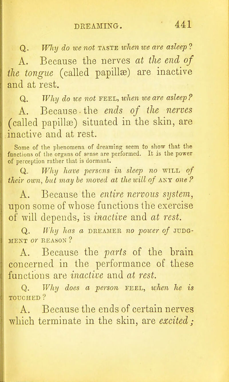 DREAMING. Q. Wlirj do ice not taste ivhen we are asleep ? A. Because the nerves at the end of the tongue (called papillae) are inactive and at rest. Q. Why do ive not feel, when we are asleep ? A. Because-the ends of the nerves (called papillse) situated in the skin, are inactive and at rest. Some of llie plienomena of drearainp seem to show that the functions of llie organs of sense are performed. It is the power of perception ratlier that is dormant. Q. Why have persons in sleep no will of their own, but may be moved at the ivill of any one ? A. Because the entire nervous system, upon some of whose functions the exercise of will depends, is inactive and at rest. Q. Why has a dreamer no power of judg- ment or REASON ? A. Because the jjaris of the brain concerned in the performance of these functions are inactive and at rest. Q. Why does a person feel, when he is TOUCHED ? A. Because the ends of certain nerves which terminate in the skin, are excited;