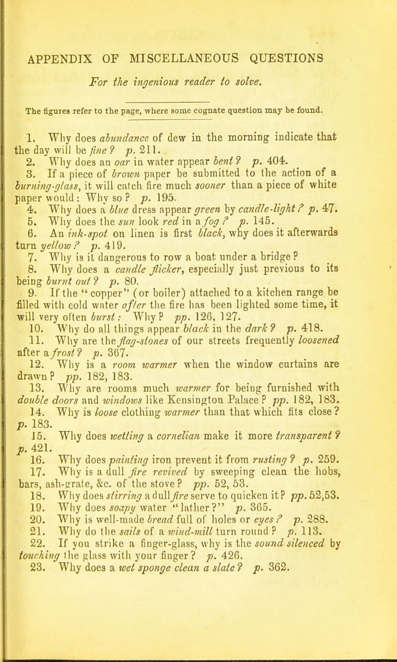 APPENDIX OF MISCELLANEOUS QUESTIONS For the mgenious reader to solve. The figures refer to the page, where some cognate question may be found. 1. Why does ahmdance of dew in the morning indicate that the day will be fine 9 p. 211. 2. Wliy does an oar in water appear beni ? p. 404. 3. If a piece of brount paper be submitted to the action of a hurning-glass, it will catch fire much sooner than a piece of white paper would : Why so ? p. 195. 4. Why does a blue dress appear green candle-light p. 4-7. 5. Why does the sun look red in a. fog F p. 145. 6. An ink-spot on linen is first black, why does it afterwards turn yellow ? p. 419. 7. Why is it dangerous to row a boat under a bridge ? 8. Why does a candle flicker, especially just previous to its being burnt out ? p. 80. 9. If the  copper (or boiler) attached to a kitchen range be filled with cold water ofler the fire has been lighted some time, it will very oiten burst: Why? pp. 126, 127. 10. Why do all things appear black in the dark 9 p. 418. 11. Why are the/a(7-i/ortM of our streets frequently Zoo^ewed after a/ro*)'? jo. 367. 12. Why is a room warmer when the window curtains are drawn? pp. 182, 183. 13. Wliy are rooms mucli warmer for being furnished with double doors and windows like Kensington Palace ? pp. 182, 183. 14. Why is loose clotliing warmer than that which fits close? p. 183. 15. Why does wetting a cornelian make it more transparent 7 p. 421. 16. Why does painting iron prevent it from rusting 9 p. 259. 17. Why is a dull fire revived by sweeping clean the hobs, bars, ash-prate, &c. of the stove? pp. 52, 63. 18. Why does f/im'wi; a(lull/?r serve to quicken it? pp.52,53. 19. Why does *oa/iy water lather? p. 3G5. 20. Wliy is Yi'ell-made bread full of holes or egesp. 288. 21. Why do the sails of a loind-milt turn round ? 113. 22. If you strike a finger-glass, why is the sound silenced by touching the glass with your finger? p. 426.