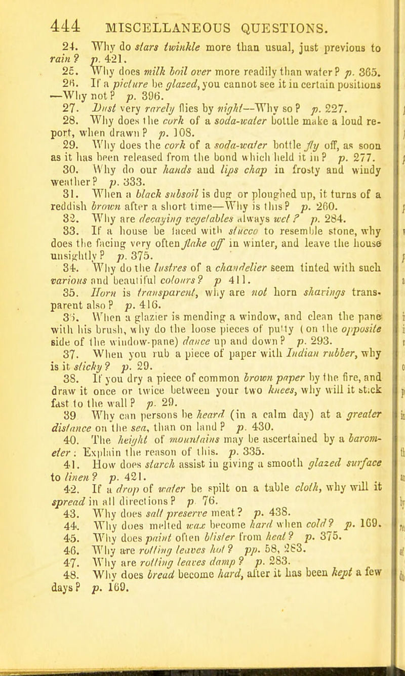 24. Why do stars iwinhle more than usual, just previous to rain ? p. 421. 2c. Why (Ines milk Inil over more readily tlian water? p. 365. 2H. H a picture be glazed, you cannot see it iu certain positions —Why not? p. 396. 27. l>iist very rnrely flies by wjV/^/—Why so ? p. 227. 28. Why does I he curlt of a soda-water bottle make a loud re- port, when drawn? p. 108. 29. Why does ihe cork of a xoda-wnter bottle /7y off, as sooa as it has been released from the bond w hicli held it in ? p. '2,11. 30. Why do our hands and lips chap in frosty and windy weather? ]). 333. 31. When a black subsoil is dujr or ploughed up, it turns of a reddish hrnwn after a short time—Why is tins? p. 2fi0. 8'2. Why are devaijiiig vegetables rtlw ays wet ? p. 284. 33. If a house be laced witb stucco to resemljle stone, why does the facing very often Jlake off in winter, and leave the liousei unsightly ? p. 375. 34. Wiiy do the lustres of a chandelier seem tinted with sucli «>ar/o«* and beauliful co/o//rj? p 411. 35. Horn is transparent, wliy are )tot horn shavings trans, parent also ? p. 416. 3'i. When a glazier is mending a window, and clean the pane? with his brush, why do the loose pieces of puity (on I he opposite side of the window-pane) dance up and down? p. 293. 37- When you rub a piece of paper with Indian rubber, why is it sticky ? p. 29. 38. If you dry a piece of common broicn paper by the fire, and draw it once or twice between your two Itnces, why will it itick fast to the wall ? p. 29. 39 Why c;\n persons be heard (in a calm day) at a greater distance on the sea, tlian on land ? p. 430. 40. The htight of mountains may be ascertained by a barom- eter: Explain the reason of ihis. p. 335. 41. How does starch assist iu giving a smooth glazed svrface to linen ? p. 421. 42. If a drop of v:nter be spilt on a table cloth, why will it jpre^i^ in all directions ? p 7t). 43. Why dw's salt preserve meat? p. 438. 44. Why does melled wax become hard w hen cold? p. 1G9. 45. Why (iuespaiut oflen b/ister from heat? p. 375. 46. 'W\\y acre rotting leaves hot ? p/;. 58, 283. 47. Why are rotting leaves damp ? p. 283. 48. Why does bread become hard, after it has been kep{ a few days? p. 169.
