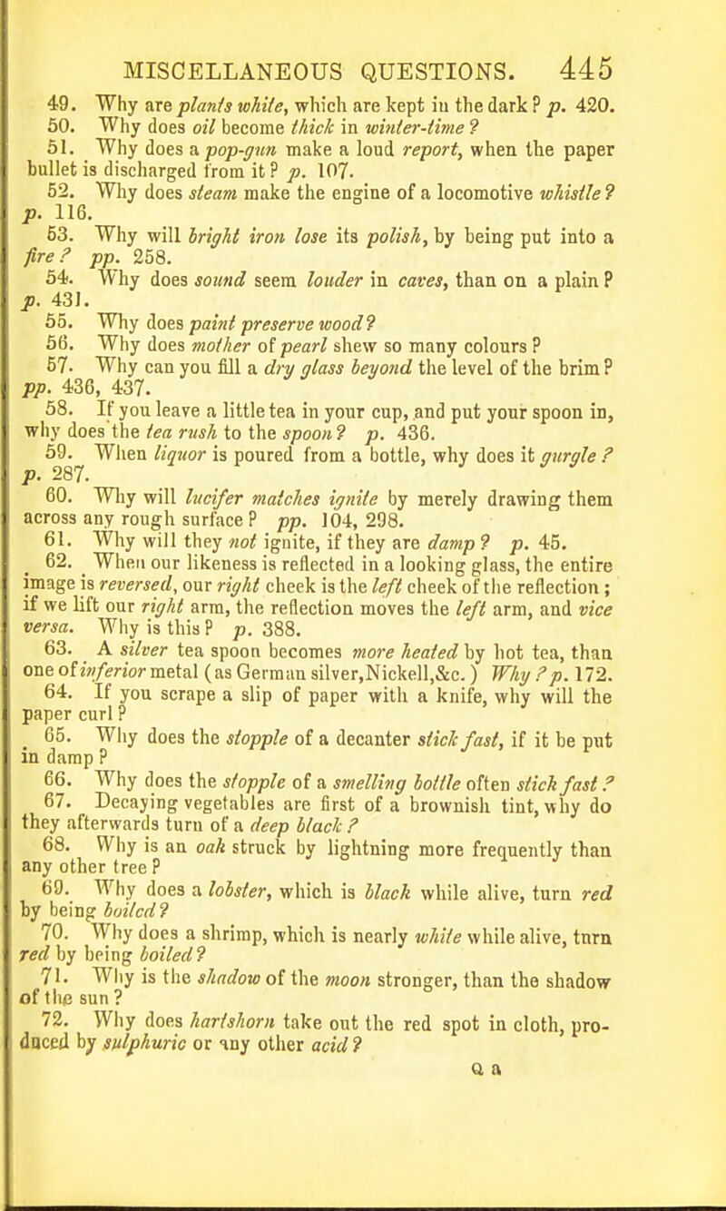 49. Why are plants while, which are kept iu the dark ? p. 420. 50. Why does oil become thick in winter-time 9 51. Why does a pop-gun make a loud report, when the paper bullet is discharged from it ? p. 107. 52. Why does steam make the engine of a locomotive whistle 9 p. 116. 53. Why will bright iron lose its polish, by being put into a fire? pp. 258. 54). Why does sound seem louder in caves, than on a plain P p. 43J. 65. Why Hoes paint preserve wood? 66. Why does mother o[ pearl shew so many colours ? 57- Why can you fill a dry glass beyond the level of the brim ? pp. 4.36, 437. 68. If you leave a little tea in your cup, and put your spoon in, why does'the/en; to the *poo«? p. 436. 5J).^ When liquor is poured from a bottle, why does it gurgle ? 60. Why will lucifer matches ignite by merely drawing them across any rough surface P pp. 104, 298. 61. Why will they not ignite, if they are damp ? p. 45. 62. ^ When our likeness is reflected in a looking glass, the entire image is reversed, our right cheek is the left cheek of the reflection; if we lift our right arm, the reflection moves the left arm, and vice versa. Why is this P p. 388. 63. A silver tea spoon becomes more heated by hot tea, than one oiinferior metal (as German silver,Nickell,&c. ) Why ?p. 172. 64. If you scrape a slip of paper with a knife, why will the paper curl ? 65. Why does the stopple of a decanter slide fast, if it be put in damp P 66. Why does the stopple of a smelling bottle often stick fast ? 67. Decaying vegetables are first of a brownish tint, why do they afterwards turn of a deep black ? 68. Why is an oak struck by lightning more frequently than any other tree P 69. Why does a lobster, which is black while alive, turn red by being hoilcdl 70. Why does a shrimp, which is nearly white while alive, tnrn red by being boiled? 71. Why is the shadow of the moon stronger, than the shadow of the sun ? 72. Why does hartshorn take out the red spot in cloth, pro- duced by sulphuric or my other acid ? Q a