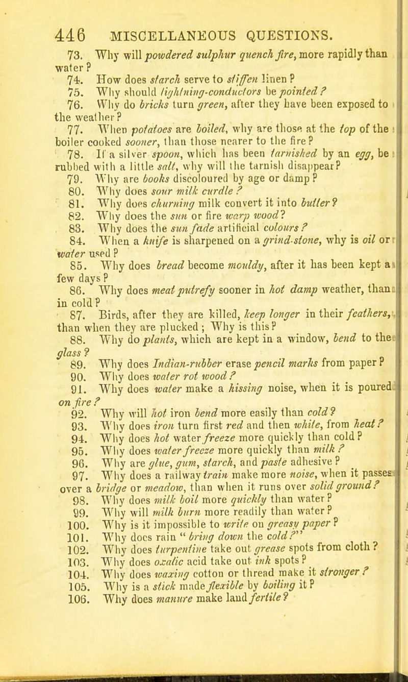 73. Why will powdered sulphur quench fire, more rapidly than water ? 74;. How does starch serve to stiffen linen P 75. Why should liijhlning-condmtors he. pointed F 76. Why do bricks tura green, after they have been exposed to i the weather? 77. 'When potatoes are loiled, why are those at the top of the ; boiler cooked sooner, than those nearer to tiie fire? 78. II a silver spoon, which has been tarnished by an egg, be: rubbed with a little salt, why will ihe tarnish disappear? 79. Why are books discoloured by age or damp ? 80. Why does sour milk curdle ? 81. Why does churning milk convert it into butter^ 82. Why does the smi or tire wc.rp woodl 83. Why does the *!<n/arf(; artificial co/o;w.'' 84. When a knife is sharpened on d. grind-stone, why is oil orr water used P 85. Why does bread become mouldy, after it has been kept as few days ? 86. Why does meat putrefy sooner in hot damp weather, thano in cold P 87. Birds, after they are killed, keep longer in their feathers,; than when they are plucked ; Why is this? 88. Why do plants, which are kept in a window, bend to the* glass ? 89. Why does Indian-rubber erase pencil marks from paper P 90. Aoe.s loaler rot wood F 91. Why does water make a hissing noise, when it is pouredf on fire? 92. Why will iron more easily than coW? i 93. Why does iron turn first red and then white, from heat ? 94. Why does Aoif water/jwzi? more quickly than cold? \ 95. Wliy does water freeze more quickly than milk ? / 96. Why are ghie, gum, starch, and paste adhesive P _ ^ 97. Why does a railway train make more noise, when it passesi over a bridge or meadow, than when it runs over solid ground? 98. Wliy does milk boil more quickly than water ? ^ 99. Why will milk burn more readily than water P 100. Why is it impossible to write on greasy paper P 101. Why docs rain  6?w^ fl'oiw. the coW.'' J 102. Why does turpentine take out grease spots from cloth ? i 103. Why does oxalic acid take out ink spots ? J 104. Why does waxing cotton or thread make it stronger? 105. Why is a stick made flexible by boiling it P 106. Why does manure make IsMHifertile?