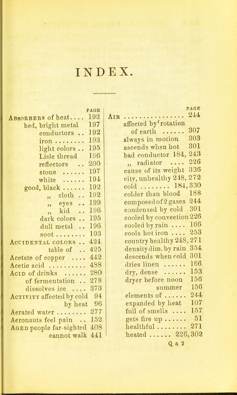 INDEX. PAGE Absorbers of heat.... 192 bnd, bright metal 197 conductors .. 192 iron 193 light colors .. 195 Lisle thread 196 reflectors .. 200 stone 197 white 194 good, black 192 „ cloth .. 192 „ eyes .. 199 „ kid ..196 dark colors .. 195 dull metal .. 196 soot 193 Accidental coloks .. 424 table of .. 425 Acetate of copper .... 442 Acetic acid 4S8 Acid of drinks 280 of fermentation .. 278 dissolves ice .... 373 Activity aflected by cold 94 by heat 96 Aerated water 277 Aeronauts feel pain .. 152 Aged people far-sighted 408 cannot walk 441 PAGE AiB 244 affected by'rotation of earth 307 always in motion 303 ascends when hot 301 bad conductor 184, 243 „ radiator 226 cause of its weight 336 citv, unhealthy 248,272 cold 184,330 colder than blood 188 composed of 2 gases 244 condensed by cold 301 cooled by convection226 cooled by rain —. 166 cools hot iron 253 country heal thy 248,271 density dim. by rain 354 descends when cold 301 dries linen 166 dry, dense 153 dryer before noon 156 summer 156 elements of 244 expanded by heat 107 full of smells .... 157 gets fire up 51 healthful 271 heated 226,302