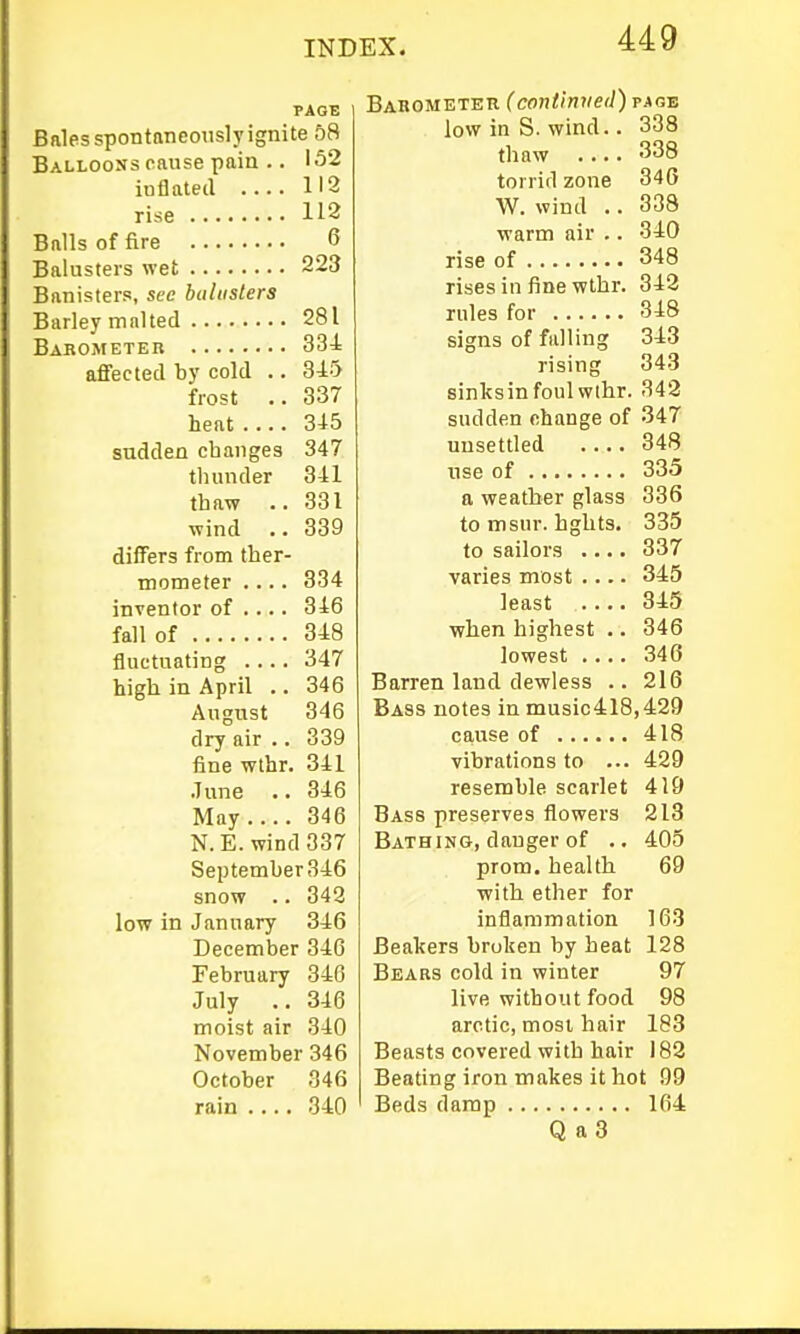 Bnles spontaneously ignite 58 Balloons cause pain .. 132 inflated 112 rise 112 Balls of fire 6 Balusters wet 223 Banisters, see buliisters Barley malted 281 BarOjMeter 334 affected by cold .. 345 frost .. 337 heat 345 sudden changes 347 thunder 341 thaw .. 331 wind .. 339 differs from ther- mometer .... 334 inventor of .... 346 fall of 348 fluctuating 347 high in April .. 346 August 346 dry air .. 339 fine wthr. 341 June .. 346 May 346 N.E. wind 337 September 346 snow .. 343 low in January 346 December 346 February 346 July .. 346 moist air 340 November 346 October 346 rain 340 Barometer (continued) p.agb low in S. wind.. 338 thaw .... 338 torrid zone 34G W. wind .. 338 warm air .. 340 rise of 348 rises in fine wthr. 342 rules for 348 signs of falling 343 rising 343 sinlcsinfoul wlhr. 342 sudden change of 347 unsettled .... 348 use of 335 a weather glass 336 to msur. hghts. 335 to sailors .... 337 varies most .... 345 least 345 when highest .. 346 lowest 346 Barren land dewless .. 216 Bass notes in music418,429 cause of 418 vibrations to ... 429 resemble scarlet 419 Bass preserves flowers 213 Bathing, danger of .. 405 prom, health 69 with ether for inflammation 163 Beakers broken by heat 128 Bears cold in winter 97 live without food 98 arctic, most hair 183 Beasts covered with hair 182 Beating iron makes it hot 99 Beds damp 104 Q a 3