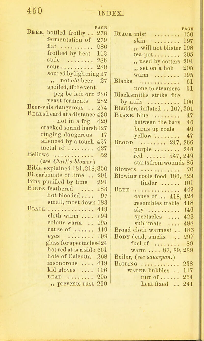 460 INDEX. PAGE Beeb, bottled frothy .. 278 fermentation of 279 flat 286 frothed by beat 112 stiile 286 sour 280 soured by lightning 27 „ not old beer 27 spoiled, if the vent- peg be left out 280 yeast ferments 282 Beer vats daugerous .. 274 BELLsheardatadistauce 430 not in a fog 429 cracked sound harsh427 ringing dangerous 17 silenced by a touch 427 metal of 427 Bellows 52 {see Clark's blnwer) Bible explained 181,218,350 Bi-carbonnte of lime .. 291 Bins purified by Hme 201 BiBDS feathered 183 hot blooded 97 small, most down 183 Black 419 cloth warm 194 colour warm .. 195 cause of 419 eyes 199 glass for spectacles424 hat red at sea side 3(jl hole of Calcutta 268 insonorous .... 419 kid gloves .... 196 LEAD 205 „ prevents rust 260 PAGE Black mist 150 skin 197 „ will not blister 198 tea-pot 205 „ used by cotters 204 „ set on a hob 205 warm 195 Blacks 61 none to steamers 01 Blacksmiths strike fire by nails 100 Bladders inflated .. 107,301 Blaze, blue 47 between the bars 46 burns up coals 40 yellow 47 Blood 247, 266 purple 248 red 247, 249 starts from wounds 86 Blowers 70 Blowing cools food 186, 329 tinder 101 Blue 442 cause of .. 418, 424 resembles treble 418 sky 146 spectacles .... 423 sublimate .... 488 Broad cloth warmest .. 183 Body dead, smells .. 297 fuel of 89 warm 87, 89, 289 Boiler, (see saucepan.) Boiling 238 WATER bubbles .. 117 fnrr of 264 heat fixed .. 241