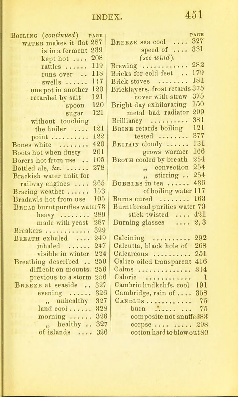 Boiling {continued) page WATEK makes it flat 287 is in a ferment 239 kept hot .... 208 rattles 119 runs over •. 118 swells 1 i 7 one pot in another 120 retarded by salt 121 spoon 120 sugar 121 without touching the boiler 121 point 122 Bones white 420 Boots hot when dusty 201 Borers hot from use .. 105 Bottled Hie, &c 278 Brackish water unfit for railway engines .... 265 Bracing weather 153 Bradawls hot from use 105 Bread burntpurifies water73 heavy 289 made with yeast 287 Breakers 329 BuEATH exhaled .... 249 inhaled 247 ■visible in winter 224 Breathing described .. 250 difficult on mounts. 250 previous to a storm 256 Breeze at seaside .. 327 evening 326 „ unhealthy 327 land cool 328 morning 326 ,, healthy .. 327 of islands 326 PAGE Bbeeze sea cool .... 327 speed of .... 331 (see wind). Brewing 282 Bricks for cold feet .. 179 Brick stoves 181 Bricklayers, frost retards 375 cover with straw 375 Bright day exhilarating 150 metal had radiator 209 Brilliancy 381 Brine retards boiling 121 tested 377 Britain cloudy 131 grows warmer 166 Broth cooled by breath 254 „ convection 254 „ stirring .. 254 Bubbles in tea 436 of boiling water 117 Burns cured 163 Burnt bread purifies water 73 stick twisted .... 421 Burning glasses 2, 3 Calcining 292 Calcutta, black hole of 268 Calcareous 251 Calico oiled transparent 416 Calms 314 Caloric I Cambric hndkchfs. cool 191 Cambridge, rain of .... 358 Candles 75 burn .'. 75 composite not snuffetl83 corpse .... , 298 cotton hard to blow out 80