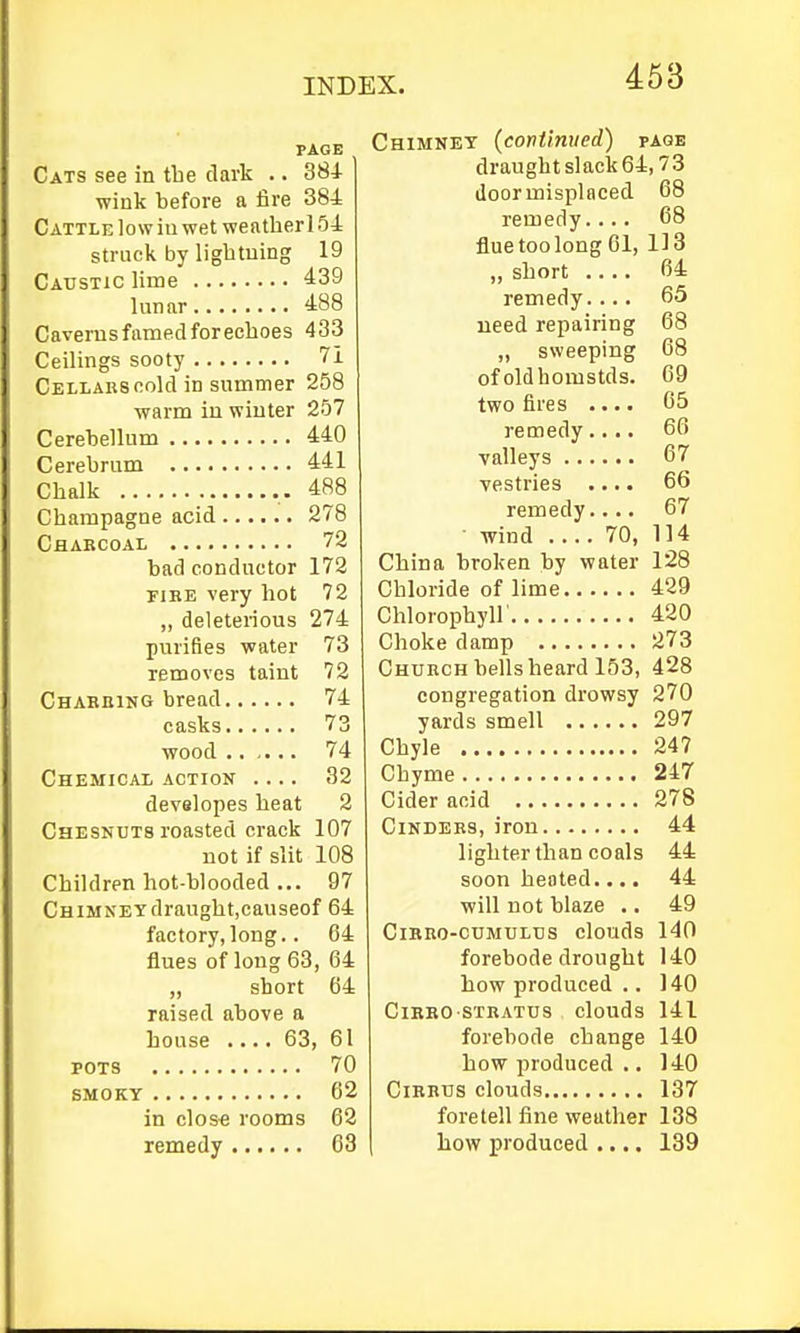 PAGE Cats see in tlie dark .. SSi wink before a iire 384 Cattle low in wet weather 154 struck by lightning 19 Caustic lime 439 lunar 488 Caverns famed forechoes 433 Ceilings sooty 7i Cellars cold in summer 258 warm in winter 257 Cerehellum 440 Cerebrum 441 Chalk 488 Champagne acid 278 Charcoal 72 bad conductor 172 riRE very hot 72 ,, deleterious 274 purifies water 73 removes taint 72 Charbing bread 74 casks 73 wood 74 Chemical action .... 32 developes heat 2 Chesndts roasted crack 107 not if slit 108 Children hot-blooded ... 97 CHiMNEYdraught.causeof 64 factory,long.. 64 flues of long 63, 64 „ short 64 raised above a house .... 63, 61 POTS 70 SMOKY 62 in close rooms 62 remedy 63 Chimney (continued) page draught slack 64,73 door misplaced 68 remedy.... 68 fluetoolong 61, 113 „ short 64 remedy.... 65 ueed repairing 68 „ sweeping 68 ofoldhomstds. 69 two fires .... 65 remedy.... 66 valleys 67 vestries .... 66 remedy.... 67 ■ wind 70, 114 China broken by water 128 Chloride of lime 429 Chlorophyll' 420 Choke damp 273 Church bells heard 153, 428 congregation drowsy 270 yards smell 297 Chyle 247 Chyme 247 Cider acid 278 Cinders, iron 44 lighter than coals 44 soon heated.... 44 will not blaze .. 49 CiBBo-cuMULus clouds 140 forebode drought 140 how produced .. 140 CiBBO stratus clouds 141 forebode change 140 how produced ., 140 CiKBUs clouds 137 foretell fine weather 138 how produced .... 139