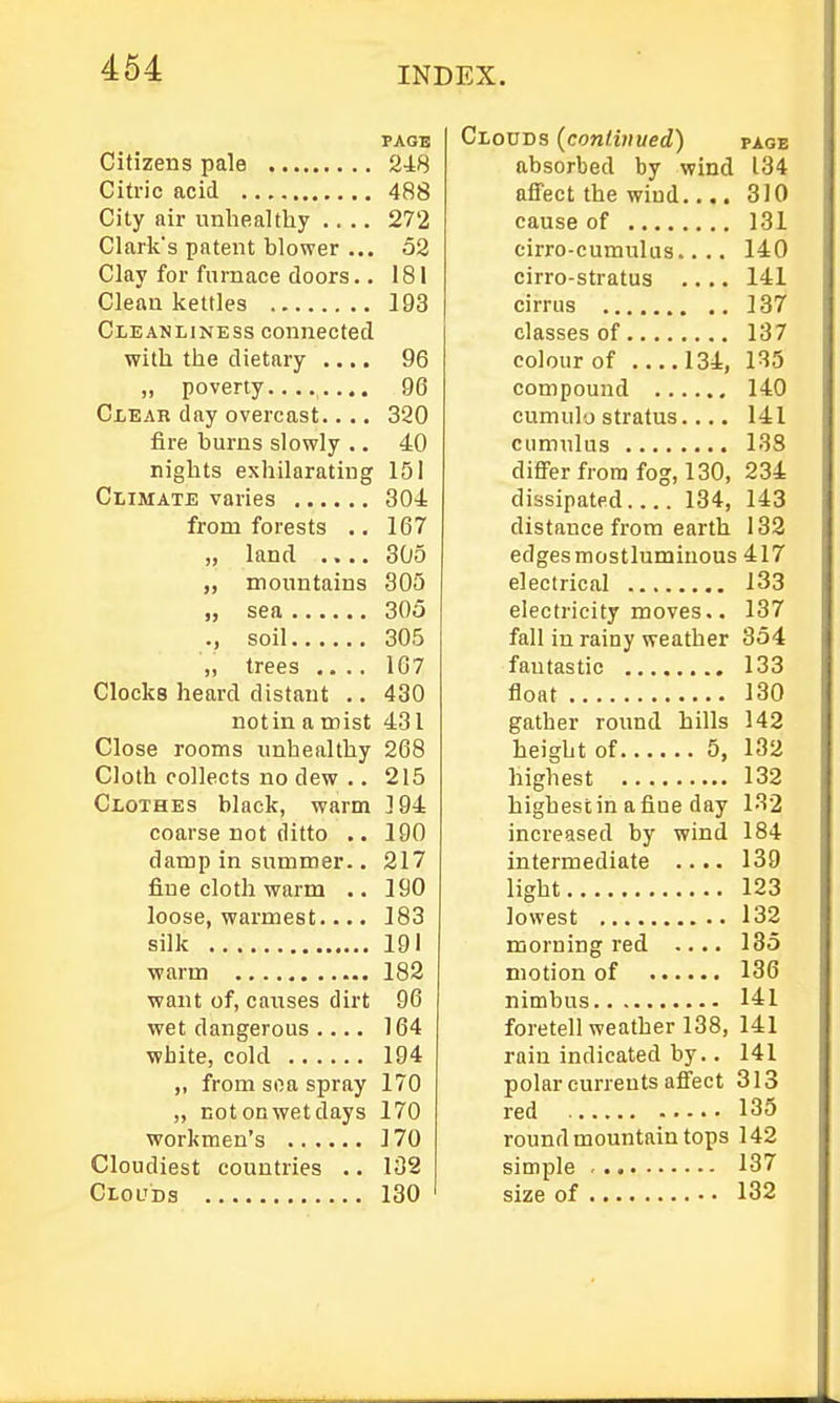 PAGE Citizens pale 248 Citric acid 488 Cily air unhealthy .... 272 Clark's patent blower ... 52 Clay for furnace doors.. 181 Clean kettles 193 Cleanliness connected with the dietary .... 96 „ poverty........ 96 Clear day overcast.... 320 fire burns slovcly ., 40 nights exhilarating 151 Climate varies 304 from forests .. 167 „ land .... 305 „ mountains 305 „ sea 305 ., soil 305 „ trees .... 167 Clocka heard distant .. 430 notin a mist 431 Close rooms unhealthy 268 Cloth collects no dew .. 215 Clothes black, warm 194 coarse not ditto .. 190 damp in summer.. 217 fine cloth warm .. 190 loose, warmest.... 183 silk 191 warm 182 want of, caiises dirt 96 wet dangerous . 164 white, cold 194 ,, from soa spray 170 ,, not on wet days 170 workmen's 170 Cloudiest countries .. 132 Clouds 130 Clouds (continued) page absorbed by wind 134 affect the wind..,. 310 cause of 131 cirro-cumulus.... 140 cirro-stratus .... 141 cirrus 137 classes of 137 colour of 134, 135 compound 140 cumulo stratus.... 141 cumulus 138 differ from fog, 130, 234 dissipated 134, 143 distance from earth 132 edges mostlumiuous 417 electrical 133 electricity moves.. 137 fall in rainy weather 354 fantastic 133 float 130 gather round hills 142 height of 5, 132 highest 132 highest in a fine day 132 increased by wind 184 intermediate .... 139 light 123 lowest 132 morning red .... 135 motion of 136 nimbus 141 foretell weather 138, 141 rain indicated by.. 141 polar currents affect 313 red 135 round mountain tops 142 simple 137 size of 132