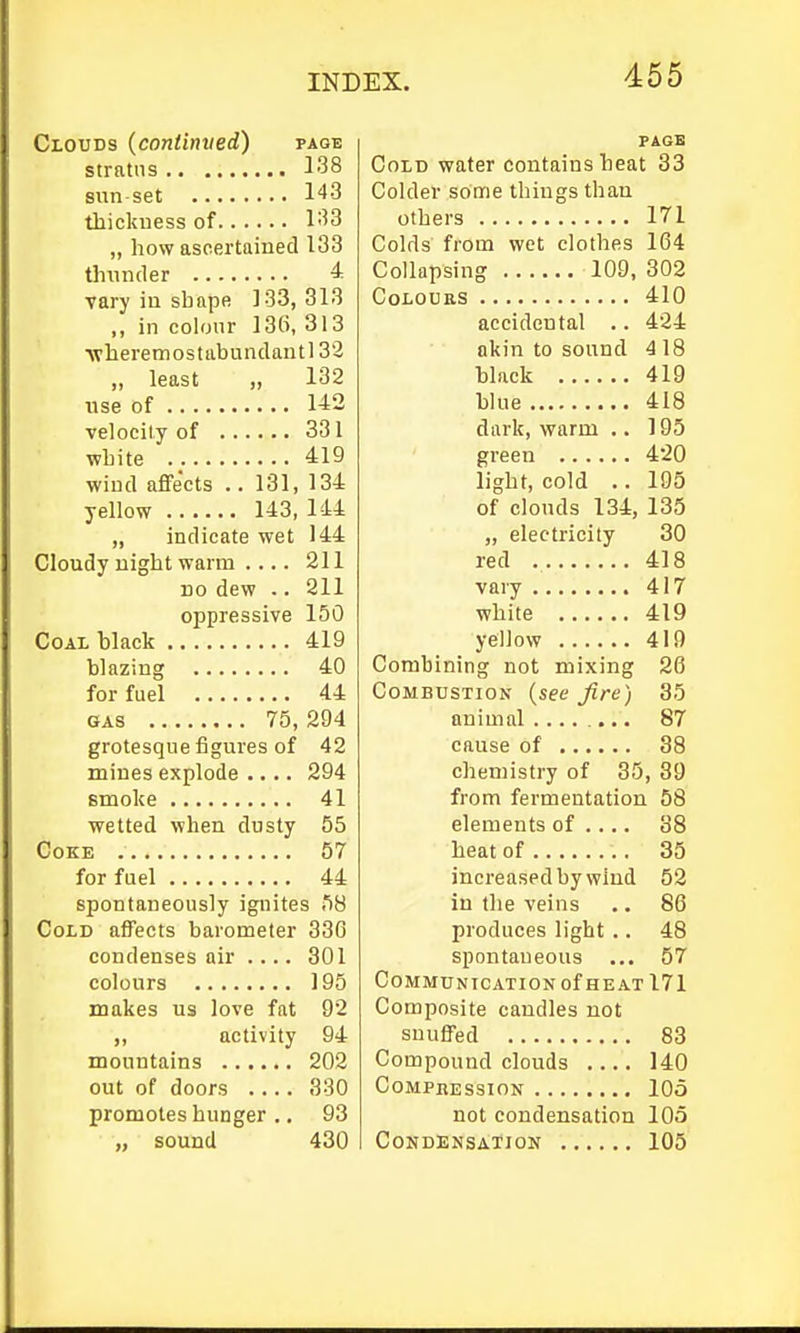 Clouds (contimied) page stratus 138 sun set 143 thickuess of 133 „ how ascertained 133 thunder ^■ vary in shape 133, 313 ,, in colour 136, 313 ■\vheremostabundantl 32 „ least „ 132 use of 142 velocily of 331 white 419 wiud affects .. 131, 134 yellow 143, 144 ,, indicate wet 144 Cloudy uight warm 211 DO dew .. 211 oppressive 150 Coal black 419 blazing 40 for fuel 44 GAS 75, 294 grotesque figures of 42 mines explode .... 294 smoke 41 wetted when dusty 55 Coke 57 for fuel 44 spontaneously ignites 58 Cold affects barometer 336 condenses air .... 301 colours 195 makes us love fat 92 ,, activity 94 mountains 202 out of doors 330 promotes hunger ., 93 „ sound 430 PAGE Cold water contains heat 33 Colder some things than others 171 Colds from wot clothes 164 Collapsing 109, 302 Colours 410 accidental .. 424 akin to sound 418 black 419 blue 418 dark, warm .. 195 green 420 light, cold .. 195 of clouds 134, 135 „ electricity 30 red 418 vary 417 white 419 yellow 419 Combining not mixing 26 Combustion (see Jire) 35 animal 87 cause of 38 chemistry of 35, 39 from fermentation 58 elements of .... 38 heat of 35 increased by wind 52 in the veins .. 86 produces light .. 48 spontaneous ... 57 Communication of HE AT 171 Composite candles not snuffed 83 Compound clouds .... 140 Compression 105 not condensation 105 Condensation 105