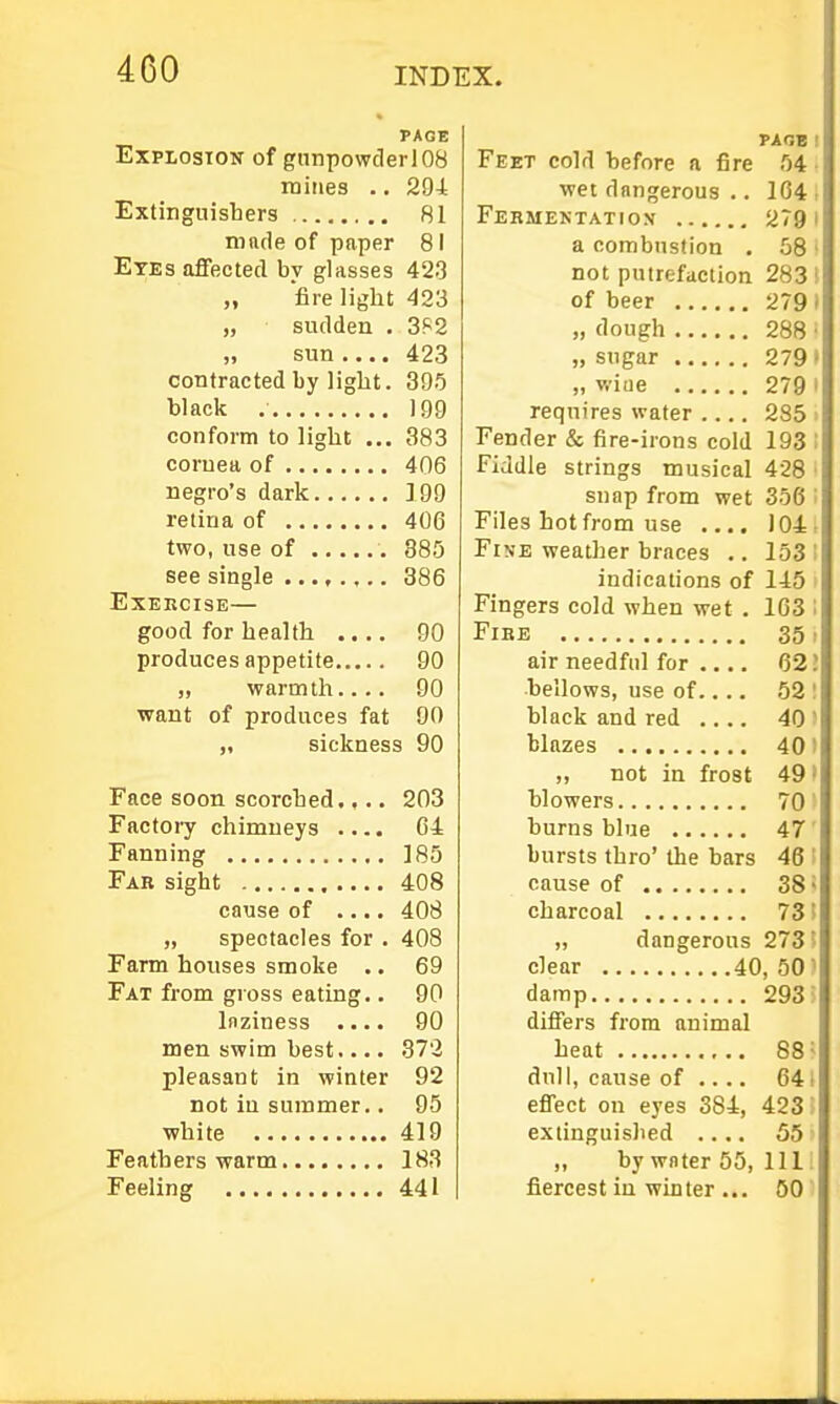 PAGE Explosion of gnnpowderlOS mines .. 29i Extinguisbers 81 mnde of paper 81 Eyes affected by glasses 423 „ fire light 423 „ sudden . 382 „ sun .... 423 contracted by light. 305 black 199 conform to light ... 383 cornea of 406 negro's dark ]99 retina of 406 two, use of 885 see single 386 Exercise— good for health .... 90 produces appetite 90 „ warmth.... 90 want of produces fat 00 „ sickness 90 Face soon scorched.... 203 Factory chimneys .... C4 Fanning 185 Far sight 408 cause of .... 408 „ spectacles for . 408 Farm houses smoke .. 69 Fat from gross eating.. 00 Inziness .... 90 men swim best.... 372 pleasant in winter 92 not in summer.. 95 ■white 419 Feathers warm 183 Feeling 441 PAGE Feet cold before a fire 54 wet dangerous .. 164 Fermentation 279 a combustion . 58 not putrefaction 283 of beer 279 „ dough 288 „ sugar 279 „ wiue 279 requires water .... 285 Fender & fire-irons cold 193 Fiddle strings musical 428 snap from wet 356 Files hot from use .... ]04 Fi\E weather braces .. 153 indications of 145 Fingers cold when wet . 163 FiBE 35 air needful for .... 62 bellows, use of..., 52 black and red .... 40 blazes 40 „ not in frost 49 hlowers 70 burns blue 47 bursts thro' the bars 46 cause of 38 charcoal 73 „ dangerous 273 clear 40, 50 damp 293 differs from animal heat 88 dull, cause of .... 64 effect on eyes 384, 423 extinguished .... 55 „ by wflter 55, 111 fiercest in winter ... 60
