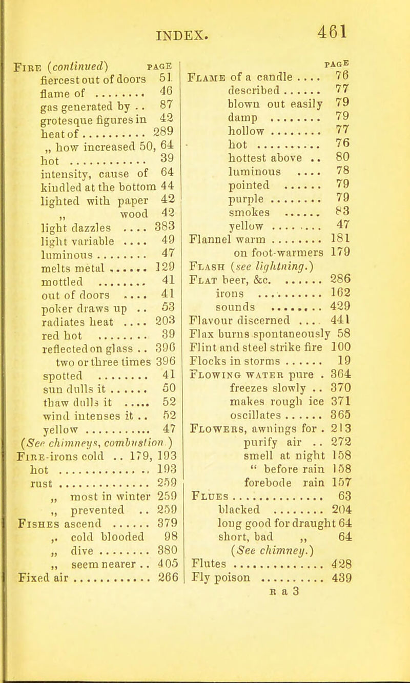 Fire (continued) page fiercest out of doors 51 flame of 46 gas generated by .. 87 grotesque figures in 42 heat of 289 „ how increased 50, 64 hot 39 intensity, cause of 64 kindled at the bottom 44 lighted with paper 42 „ wood 43 light dazzles 383 light variable .... 49 luminous 47 melts metal . 329 mottled 41 out of doors .... 41 pol;er draws up .. 53 radiates heat .... 203 red hot 39 reflected on glass .. 390 two or three times 396 spotted 41 sun dulls it 50 thaw dulls it 52 wind iutenses it .. 52 yellow 47 (Sep chimney^y combustion ) FiiiE-irons cold .. 179,193 hot .. 193 rust 259 ,, most in winter 259 „ prevented .. 259 Fishes ascend 379 ,. cold blooded 98 „ dive 380 „ seem nearer .. 405 Fixed air 266 PAGE Flame of a candle .... 76 described 77 blown out easily 79 damp 79 hollow 77 hot 76 hottest above .. 80 luminous .... 78 pointed 79 purple 79 smokes 83 yellow 47 Flannel warm 181 on foot-warmers 179 Flash (see lightning.) Flat beer, &c 286 irons 162 sounds 429 Flavour discerned ... 441 Flax burns spontaneously 58 Flint and steel strike fire 100 Flocks in storms 19 Flowing water pure . 304 freezes slowly .. 370 makes rough ice 371 oscillates 365 Flowers, awnings for . 213 purify air .. 272 smell at night 158  before rain 158 forebode rain 157 Flues 63 blacked 204 long good for draught 64 short, bad ,, 64 (See chimney.) Flutes 428 Fly poison 439 r a 3