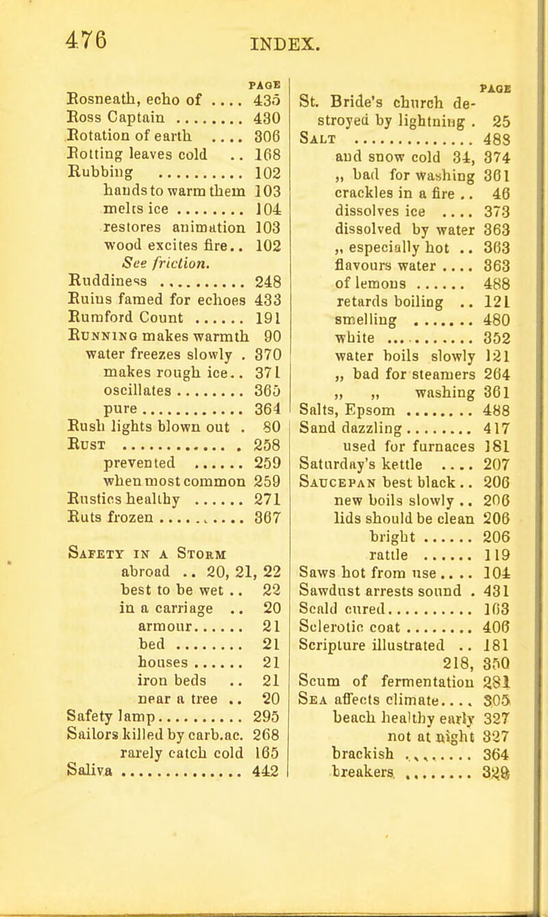 PAQB Eosneath, echo of .... 43o Eoss Captain 430 Eotation of earth 306 Eolting leaves cold .. 168 Rubbhig 102 hauds to warm them 103 melts ice 104 restores animation 103 wood excites fire.. 102 See fricLion. Ruddiness 248 Euius famed for echoes 433 Eumford Count 191 EuNNiNG makes warmth 90 water freezes slowly . 370 makes rough ice.. 371 oscillates 365 pure 364 Eush lights blown out . 80 EusT 258 prevented 259 when most common 259 Eustics healthy 271 Euts frozen 367 Safett in a Storm abroad .. 20, 21, 22 best to be wet ., 22 in a carriage .. 20 armour 21 bed 21 houses 21 iron beds .. 21 near a tree .. 20 Safety lamp 295 Sailors killed by carb.ac. 268 rarely catch cold 165 Saliva 442 St. Bride's church de- stroyed by lightning . 25 Salt 488 and snow cold 34, 374 „ bad for Washing 361 crackles in a fire ,. 46 dissolves ice .... 373 dissolved by water 363 „ especially hot .. 363 flavours water .... 363 of lemons 488 retards boiling .. 121 smelling 480 white 352 water boils slowly 121 „ bad for steamers 264 „ „ washing 361 Salts, Epsom 488 Sand dazzling 417 used for furnaces 181 Saturday's kettle 207 Saucepan best black .. 206 new boils slowly .. 206 lids should be clean 206 bright 206 rattle 119 Saws hot from use .... 104 Sawdust arrests sound . 431 Scald cured 103 Sclerotic coat 406 Scripture illustrated .. 181 218, 35Q Scum of fermentation 281 Sea affects climate.... 305 beach healthy early 327 not at uight 327 brackish 364 breakers, 328