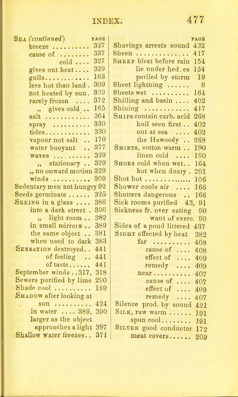 Sea (continved) page breeze 327 cause of 337 cold .... 327 gives out heat.... 329 gulls 163 less hot than land . 309 not heated by sun. 309 rarely frozen .... 372 „ gives cold .. 165 salt ;.. 364 spray 380 tides 330 vapour not salt .. 170 water buoyant .. 377 waves 329 „ stationary .. 329 „ no onward motiou 329 winds 309 Sedentary men not hungry 92 Seeds germinate 325 Seeing in a glass .... 386 into a dark street . 396 „ light room .. 382 in small mirrors .. 389 the same object .. 381 when used to dark 383 Sensation destroyed.. 441 of feeling .. 441 of taste 441 September winds . .317, 318 Sewers purified by lime 290 Shade cool 189 Shadow after looking at sun 424 in water 389, 390 larger as the object approaches alight 397 Shallow water freezes.. 371 PAGE Shavings arrests sound 432 Sheen 417 Sheep bleat before rain 154 lie under hed.es 154 periled by storm 19 Sheet lightning 6 Sheets wet 164 Shilling and basin .... 402 Shining 417 Ships contain carb. acid 268 hull seen first .. 402 out at sea .... 402 the Hawoody .. 268 Shibts, cotton warm .. IPO linen cold .... 190 Shoes cold when wet.. 164 hot when dusty . 201 Shot hot 106 Shower cools air .... 166 Shutters dangerous ., 166 Sick rooms purified 43, 91 Sickness fr. over eating 90 want of exerc. 90 Sides of a pond littered 437 Sight effected by heat 382 far 408 cause of .... 408 effect of 409 remedy .... 409 near 407 cause of , 407 effect of .... 409 remedy 407 Silence prod, by sound 421 Silk, raw warm JQi spun cool ]9i Silver good conductor 172 meat covers 209