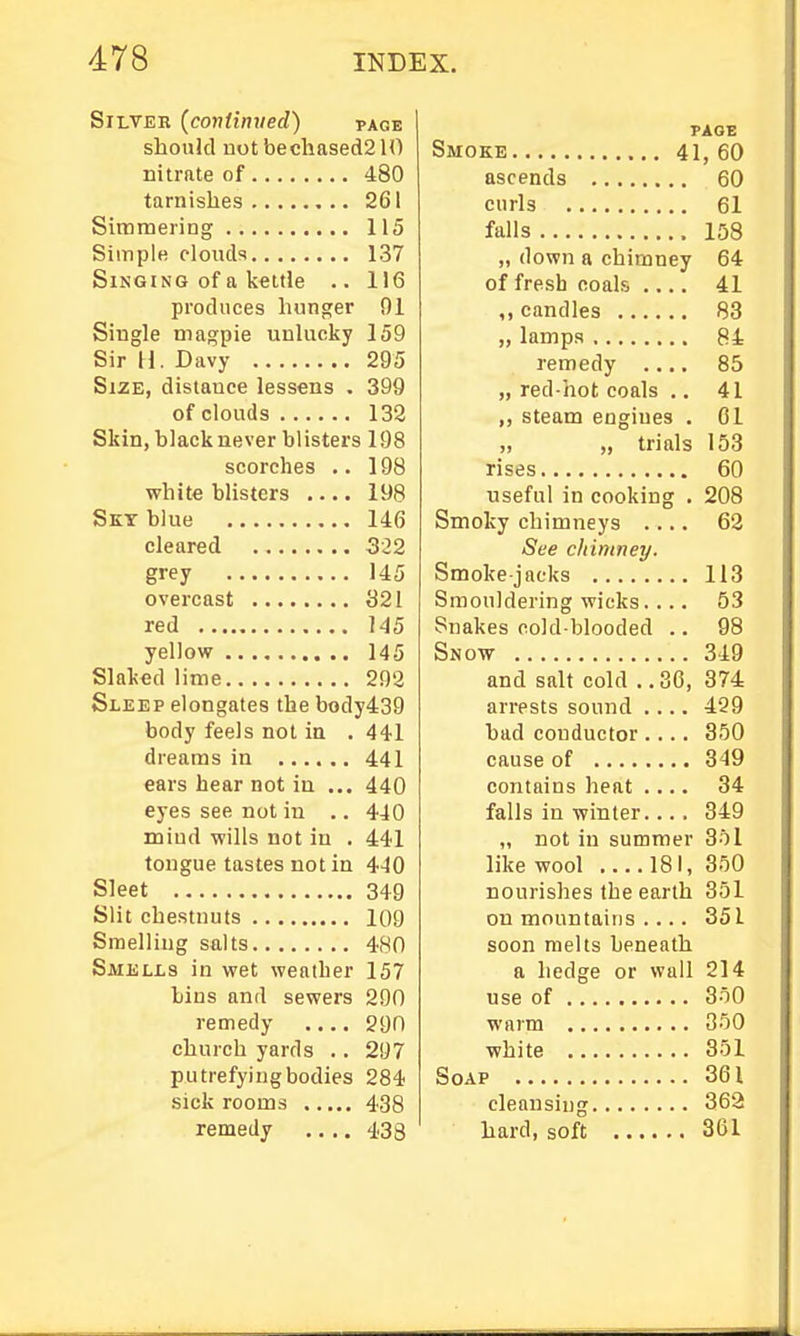 Silver {contimted) page should not becliased210 nitrate of 480 tarnishes 261 Siminering 115 Siinple cloiub 137 Singing of a kettle .. 116 produces hunger 01 Single magpie unlucky 159 Sir H. Davy 295 Size, distance lessens . 399 of clouds 132 Skin, black never blisters 198 scorches .. 198 white blisters .... 198 Sky blue 146 cleared 322 grey 145 overcast 321 red 145 yellow 145 Slaked lime 292 Sleep elongates the body439 body feels not in . 441 dreams in 441 ears hear not in ... 440 eyes see not in .. 440 mind wills not in . 441 tongue tastes not in 440 Sleet 349 Slit chestnuts 109 Smelling salts 480 Smells in wet wealber 157 bins and sewers 290 remedy 290 church yards .. 297 putrefyingbodies 284 sick rooms 438 remedy .... 433 PAGE Smoke 41, 60 ascends 60 curls 61 falls 158 „ down a chimney 64 of fresh coals .... 41 ,, candles 83 „ lamps 84 remedy .... 85 „ red-hot coals .. 41 ,, steam engines . 01 rises 60 useful in cooking . 208 Smoky chimneys .... 62 See cltimney. Smoke-jacks 113 Smouldering wicks.... 53 Snakes cold blooded .. 98 Snow 349 and salt cold ..36, 374 arrests sound .... 429 bad conductor.... 350 cause of 349 contains heat .... 34 falls in winter.... 349 „ not in summer 351 like wool ....181, 350 nourishes the earth 351 on mountains .... 351 soon melts beneath a hedge or wall 214 use of 350 warm 350 white 351 Soap 361 cleansing 363 hard, soft 361