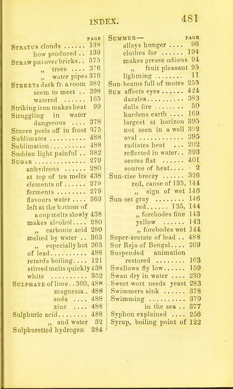 PAGE Stbatus clouds bow piorhiced .. 139 Stbaw piu over bricks.. 375 „ trees .... 3T6 „ water pipes 376 Stbeets dark fr. avoom 382 seein to meet .. 398 ■watered 1^55 Striking iron raakesbeat 99 Slruggliug in water dangerous .... 378 Stucco peels off in frost B75 Sublimates ^88 Sublimation Sudden ligbt painful .. 382 Sugar 279 anbvdrous .. .... 280 at top of tea melts 438 elements of 27!) ferments 279 flavours water .... 863 left at tbe bjltom of a cup melts slowly 438 makes aUobol 280 „ carbonic acid 280 melted by water .. 363 „ especially bot 368 of lead 488 retards boiling.... 121 stirred melts quickly J 38 wbite 3.^2 Sulphate of lime.. 360, 488 magnesia. 488 soda 488 zinc . 488 Sulpburic acid 488 „ and water 32 Sulphuretted hydrogen 284 Summeu— PAGK allays hunger 96 clolbes for 194 makes grease odiotis 94 „ fruit pleasant 95 lightning 11 Sun-beams full of motes 255 Sun affects eyes 424 dazzles 383 dulls fire ........ 50 hardens earth 169 largest at horizon 395 not seen in a well 393 ovnl 395 radiates heat . ,. 202 reflected in water.. 393 seems flat 401 source of heat.... 3 Sun-rise breezy 326 red, cause of 135, 144 ,, sign of wet 146 Sun-set gray H6 red 135, 144 „ forebodes fine 143 yellow 143 ,, forebodes wet 144 Super-acetate of lead .. 488 Siir Raja of Bengal 209 Suspended animation restored 103 Swallows fly low 159 Swan dry in water .... 230 Sweet wort needs yeast 283 Swimmers sink 378 Swimming 379 in the sea .. 377 Syphon explained 256 Syrup, boiling point of 122
