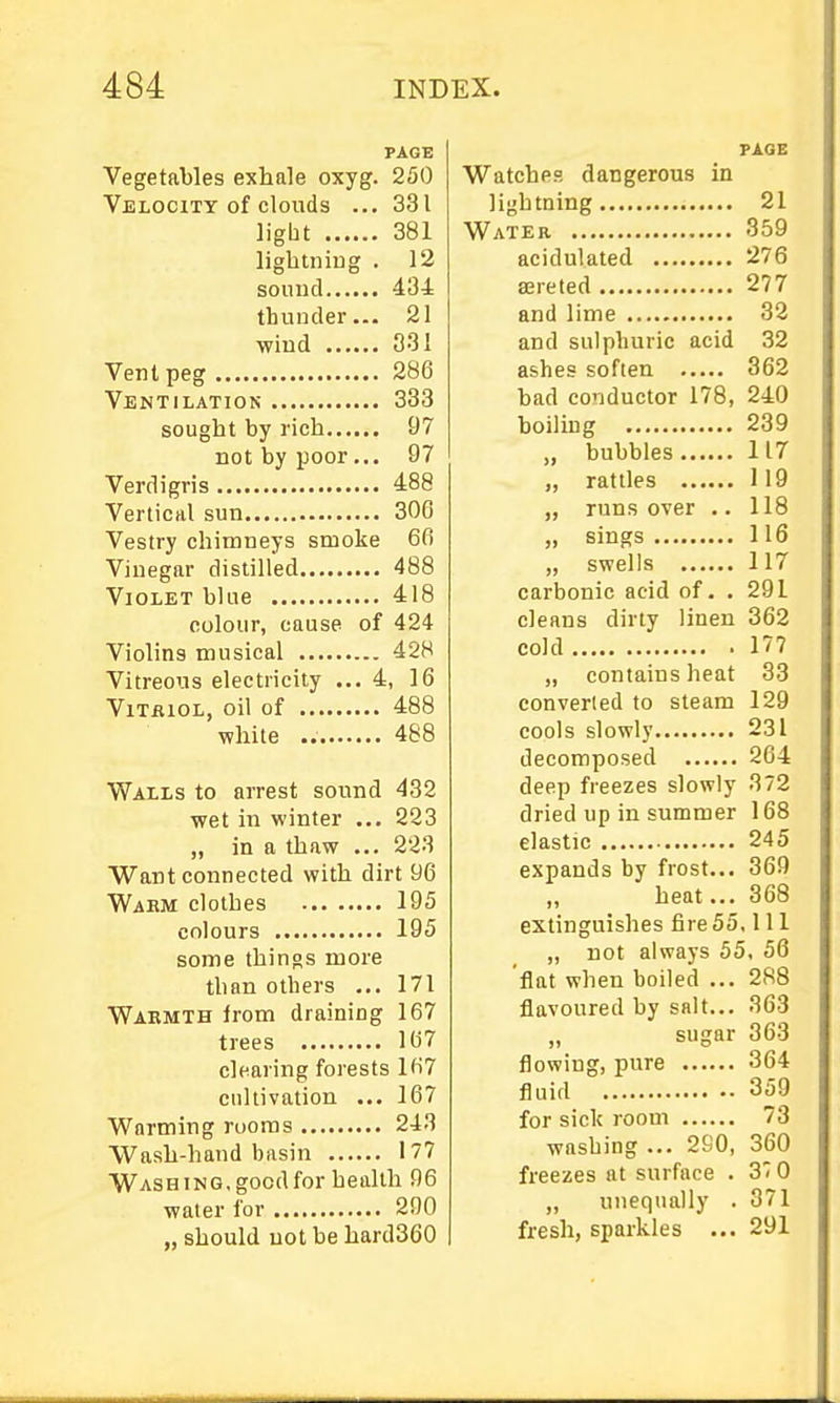 PAGE Vegetables exhale oxyg. 250 Velocity of clouds ... 331 light 381 lightning . 12 sound 434 thunder... 21 wind 331 Vent peg 286 Ventilation 333 sought by rich 97 not by poor... 97 Verdigris 488 Vertical sun 306 Vestry chimneys smoke 6fi Vinegar distilled 488 Violet blae 418 colour, cause of 424 Violins musical 428 Vitreous electricity ... 4, 16 ViTiiiOL, oil of 488 while 488 Walls to arrest sound 432 wet in winter ... 223 „ in a thaw ... 223 Want connected with dirt 96 Wahm clothes 195 colours 195 some things more than others ... 171 Wakmth irom draining 167 trees 167 clearing forests 167 cultivation ... 167 Warming rooms 243 Wash-hand basin 177 Washing, good for health 96 water lor 290 „ should not be hard360 PAGE Watches dangerous in lightning 21 Water 359 acidulated 276 aereted 277 and lime 32 and sulphuric acid 32 ashes soften 362 bad conductor 178, 240 boiling 239 „ bubbles 117 „ rattles 119 „ runs over .. 118 „ sings 116 „ swells 117 carbonic acid of. . 291 cleans dirty linen 362 cold 177 „ contains heat 33 converted to steam 129 cools slowly 231 decomposed 264 deep freezes slowly 372 dried up in summer 168 elastic 245 expands by frost... 369 heat... 368 extinguishes fire 55.111 „ not always 55, 56 flat when boiled ... 288 flavoured by salt... 363 „ sugar 363 flowing, pure 364 fluid 359 for sick room 73 washing ... 290, 360 freezes at surface . 37 0 ,, unequally . 371 fresh, sparkles ... 291