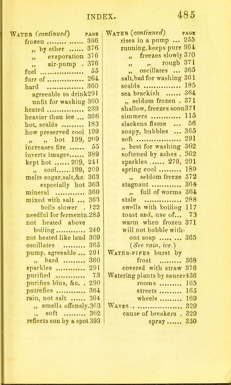 Wateb (continued) paqb frozen 3()6 by etber 376 „ evaporation 3''6 „ air-pump . 376 fuel 55 furr of 264 hard 360 agreeable to drink291 unfit for washing 300 heated 230 heavier than ice ... 366 hot, scalds 183 how preserved cool 109 „ „ hot 199, 2<i9 increases fire 55 inverts images 389 kept hot 209, 241 „ cool 199, 209 melts sugar,salt,&c. 363 especially hot 363 mineral 360 mixed with salt ... 363 boils slower . 122 needful for fermentn.285 not heated above boiling 240 not heated like land 309 oscillates 365 pump, agreeable ... 291 „ hard 360 sparkles 291 purified 73 purifies bins, &c. . 200 putrefies 364 rain, not salt 304 „ smells offensly.SOS ., soft 362 reflects sun by a spot 393 Water (conlinuetf) paos rises in a pnnip ... 255 running, keeps pure 364 „ fi-eezes slowly 370 „ „ rough 371 „ oscillates ... 365 saU,bad for washing 361 scalds 185 sea brackish 364 „ seldom frozen . 371 shallow, freezes soon371 simmers 115 slackens flame ... 56 soapy, bubbles ... 305 soft 291 „ best for washing 362 softened by ashes . 302 sparkles ...... 279, 291 spring cool 189 „ seldom freeze 372 stagnant 304 „ full of worms 364 stale 288 swells with boiling 117 toast and, use of... 73 warm when frozen 371 will not bubble with- out soap 365 {See rain, ice.) Water-pipes burst by frost 368 covered with straw 376 Watering plants by saucer436 rooms 105 streets 165 wheels 169 Waves 329 cause of breakers . 329 spray 330