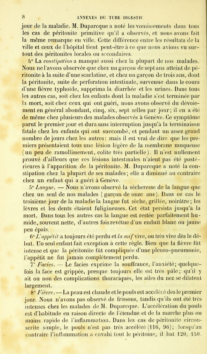 jour de la maladie. M. Duparcque a noté les vomissements dans tous les cas de péritonite primitive qu'il a observés, et nous avons fait la même remarque en ville. Cette différence entre les résultais de la ville et ceux de L'hôpital tient peut-être à ce que nous avions vu sur- tout des péritonites locales ou secondaires. U° La constipation a manqué aussi chez la plupart de nos malades. Nous ne l'avons observée que chez un garçon de sept ans atteint de pé- ritonite à la suite d'une scarlatine, et chez un garçon de trois ans, dont la péritonite, suite de perforation intestinale, survenue dans le cours d'une fièvre typhoïde, supprima la diarrhée et les urines. Dans tous les autres cas, soit chez les enfants dont la maladie s'est terminée par ta mort, soit chez ceux qui ont guéri, nous avons observé du dévoie- menten général abondant, cinq, six, sept selles par jour; il en a été de même chez plusieurs des malades observés à Genève. Ce symptôme parut le premier jour et dura sans interruption jusqu'à la terminaison fatale chez les enfants qui ont succombé, et pendant un assez grand nombre de jours chez les autres: mais il est vrai de dire que les pre- miers présentaient tous une lésion légère de la membrane muqueuse (un peu de ramollissement, colite très partielle). Il n'est nullement prouvé d'ailleurs que ces lésions intestinales n'aient pas été posté- rieures à l'apparition de la péritonite. M. Duparcque a noté la con- stipation chez la plupart de ses malades; elle a diminué au contraire chez un enfant qui a guéri à Genève. 5° Langue. — Nous n'avons observé la sécheresse de la langue que chez un seul de nos malades ( garçon de onze ans). Dans ce cas le troisième jour de la maladie la langue fut sèche, grillée, noirâtre ; les lèvres et les dents étaient fuligineuses. Cet état persista jusqu'à la mort. Dans tous les autres cas la langue est restée parfaitement hu- mide, souvent nette, d'autres fois revêtue d'un enduit blanc ou jaune peu épais. 6°L'appétit a toujours été perdu et la soif\i\e, ou très vive dès le dé- but. Un seul enfant fait exception à cette règle. Bien que la fièvre fût intense et que la péritonite lût compliquée d'une pleuro-pneumonie, l'appétit ne fut jamais complètement perdu. 7 Faciès. — Le faciès exprime la souffrance, l'anxiété; quelque- fois la face est grippée, presque toujours elle est très pâle; qu'il y ait ou non des complications thoraciques, les ailes du nez se dilatent largement. 8° Fièvre. — La peau est chaude et le pouls est accéléré dès le premier jour. Nous n'avons pas observé de frissons, tandis qu'ils ont été très intenses chez les malades de M. Duparcque. L'accélération du pouls est d'habitude en raison directe de l'étendue et de la marche plus ou moins rapide de l'inflammation. Dans les cas de péritonite circon- scrite simple, le pouls n'est pas très accéléré (116, 96); lorsqu'au contraire l'inflammation a envahi tout le péritoine, il bat 120, 1/jO.