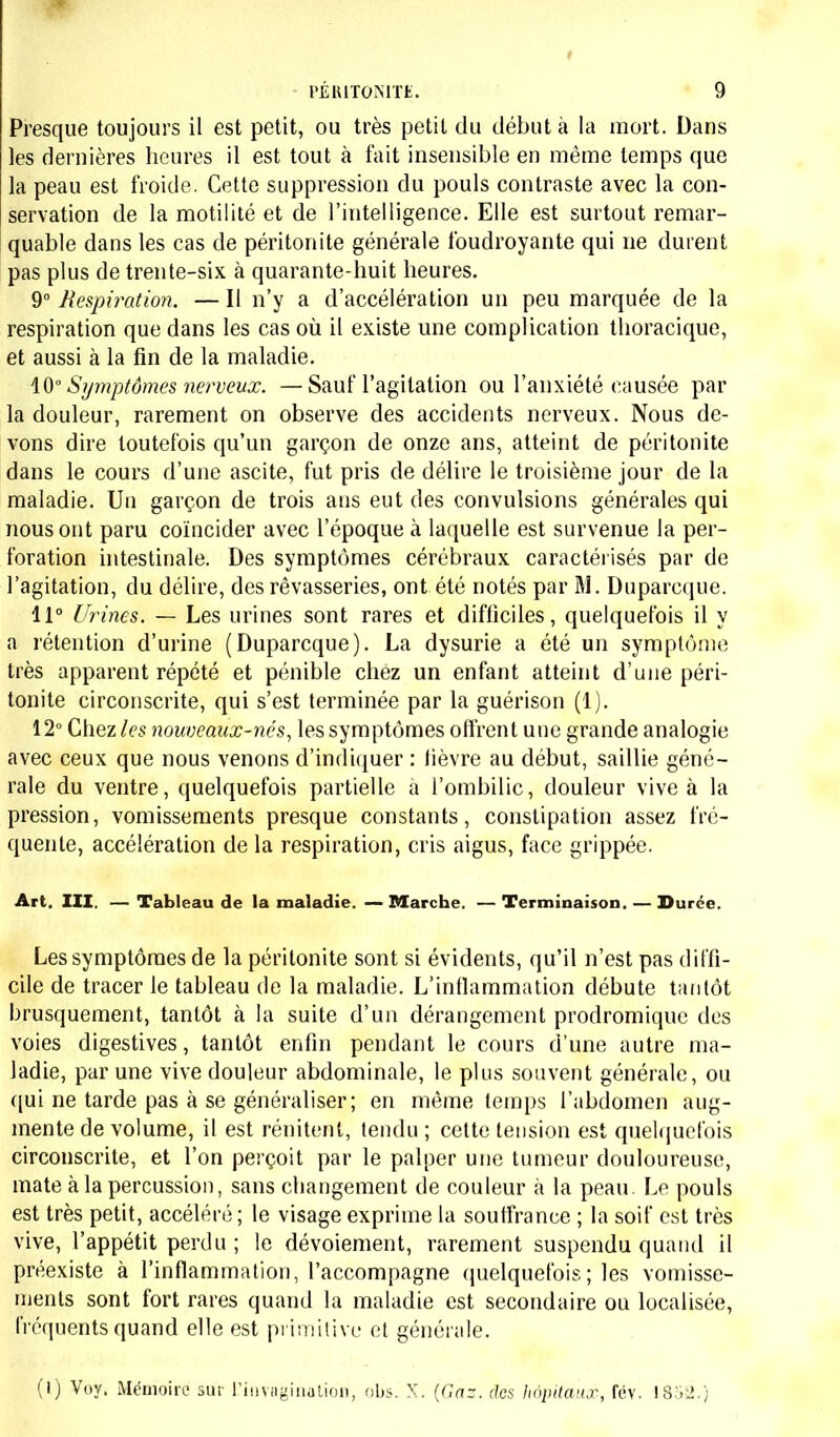 Presque toujours il est petit, ou très petit du début à la mort. Dans les dernières heures il est tout à fait insensible en même temps que la peau est froide. Cette suppression du pouls contraste avec la con- servation de la motilité et de l'intelligence. Elle est surtout remar- quable dans les cas de péritonite générale foudroyante qui ne durent pas plus de trente-six à quarante-huit heures. 9° Respiration. — Il n'y a d'accélération un peu marquée de la respiration que dans les cas où il existe une complication thoracique, et aussi à la fin de la maladie. 10° Symptômes nerveux. — Sauf l'agitation ou l'anxiété causée par la douleur, rarement on observe des accidents nerveux. Nous de- vons dire toutefois qu'un garçon de onze ans, atteint de péritonite dans le cours d'une ascite, fut pris de délire le troisième jour de la maladie. Un garçon de trois ans eut des convulsions générales qui nous ont paru coïncider avec l'époque à laquelle est survenue la per- foration intestinale. Des symptômes cérébraux caractérisés par de l'agitation, du délire, des rêvasseries, ont été notés par M. Duparcque. 11° Urines. — Les urines sont rares et difficiles, quelquefois il y a rétention d'urine (Duparcque). La dysurie a été un symptôme très apparent répété et pénible chez un enfant atteint d'une péri- tonite circonscrite, qui s'est terminée par la guérison (1). 12° Chez les nouveaux-nés, les symptômes offrent une grande analogie avec ceux que nous venons d'indiquer : fièvre au début, saillie géné- rale du ventre, quelquefois partielle a l'ombilic, douleur vive à la pression, vomissements presque constants, constipation assez fré- quente, accélération de la respiration, cris aigus, face grippée. Art. III. — Tableau de la maladie. — Marche. — Terminaison. — Durée. Les symptômes de la péritonite sont si évidents, qu'il n'est pas diffi- cile de tracer le tableau de la maladie. L'inflammation débute tantôt brusquement, tantôt à la suite d'un dérangement prodromique des voies digestives, tantôt enfin pendant le cours d'une autre ma- ladie, par une vive douleur abdominale, le plus souvent générale, ou qui ne tarde pas à se généraliser; en même temps l'abdomen aug- mente de volume, il est rénitent, tendu ; cette tension est quelquefois circonscrite, et l'on perçoit par le palper une tumeur douloureuse, mate à la percussion, sans changement de couleur à la peau. Le pouls est très petit, accéléré ; le visage exprime la souffrance ; la soif est très vive, l'appétit perdu ; le dévoiement, rarement suspendu quand il préexiste à l'inflammation, l'accompagne quelquefois ; les vomisse- ments sont fort rares quand la maladie est secondaire ou localisée, fréquents quand elle est primitive et générale. (I) Voy. Mémoire sur L'invagination, obs. X. (Gaz. des hôpitaux, fcv. I8»l».)