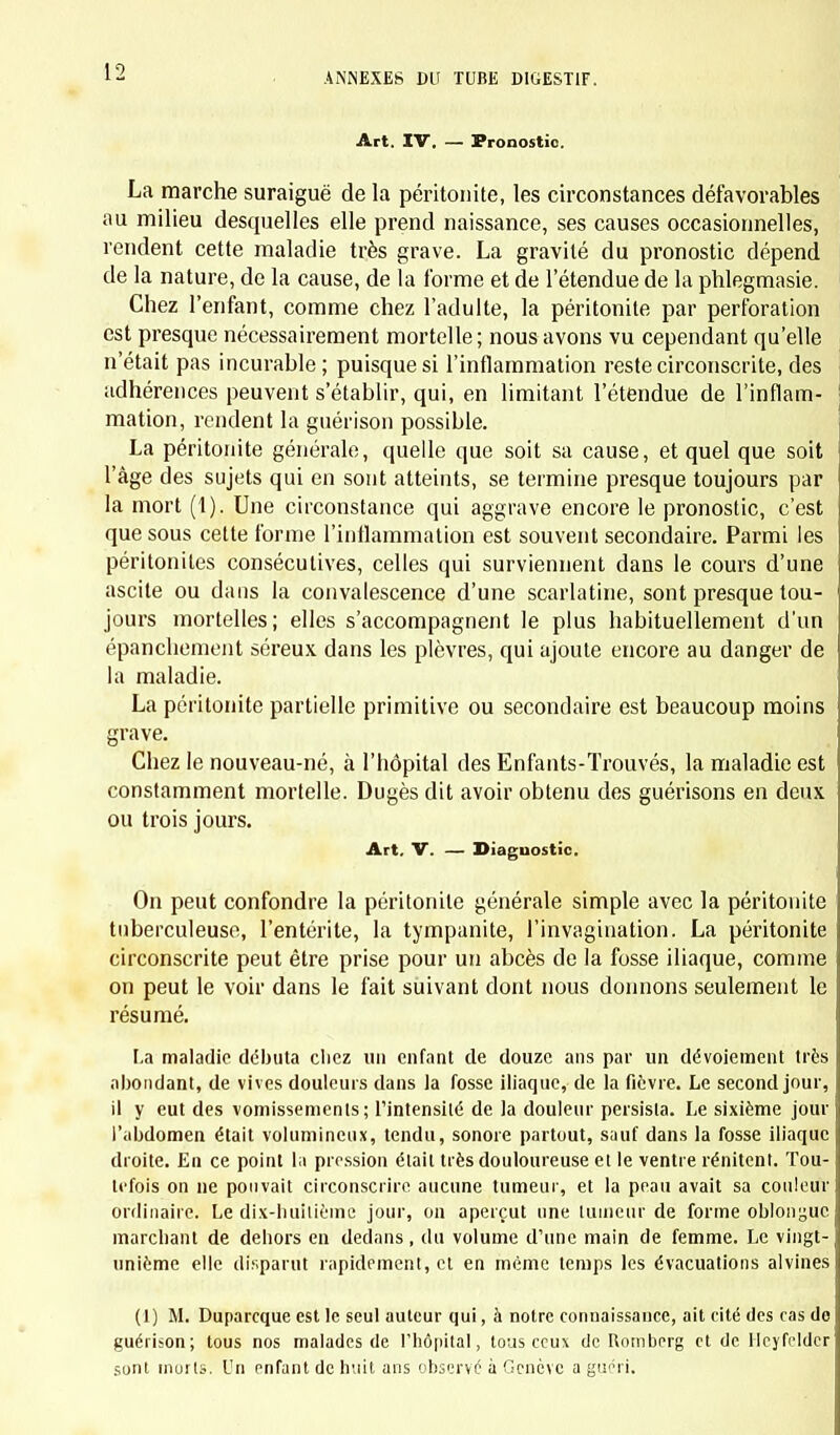 \2 Art. IV. — Pronostic. La marche suraiguë de la péritonite, les circonstances défavorables au milieu desquelles elle prend naissance, ses causes occasionnelles, rendent cette maladie très grave. La gravité du pronostic dépend de la nature, de la cause, de la l'orme et de l'étendue de la phlegmasie. Chez l'enfant, comme chez l'adulte, la péritonite par perforation est presque nécessairement mortelle; nous avons vu cependant qu'elle n'était pas incurable; puisque si l'inflammation reste circonscrite, des adhérences peuvent s'établir, qui, en limitant l'étendue de l'inflam- mation, rendent la guérison possible. La péritonite générale, quelle que soit sa cause, et quel que soit l'âge des sujets qui en sont atteints, se termine presque toujours par la mort (1). Une circonstance qui aggrave encore le pronostic, c'est que sous cette forme l'inflammation est souvent secondaire. Parmi les péritonites consécutives, celles qui surviennent dans le cours d'une ascite ou dans la convalescence d'une scarlatine, sont presque tou- jours mortelles; elles s'accompagnent le plus habituellement d'un épanchement séreux dans les plèvres, qui ajoute encore au danger de la maladie. La péritonite partielle primitive ou secondaire est beaucoup moins grave. Chez le nouveau-né, à l'hôpital des Enfants-Trouvés, la maladie est constamment mortelle. Dugès dit avoir obtenu des guérisons en deux ou trois jours. Art. V. — Diagnostic. On peut confondre la péritonite générale simple avec la péritonite tuberculeuse, l'entérite, la tympanite, l'invagination. La péritonite circonscrite peut être prise pour un abcès de la fosse iliaque, comme on peut le voir dans le fait suivant dont nous donnons seulement le résumé. La maladie débuta cliez un enfant de douze ans par un dévotement très abondant, de vives douleurs dans la fosse iliaque, de la fièvre. Le second jour, il y eut des vomissements; l'intensité de la douleur persista. Le sixième jour l'abdomen était volumineux, tendu, sonore partout, sauf dans la fosse iliaque droite. En ce point la pression était très douloureuse et le ventre rénitent. Tou- tefois on ne pouvait circonscrire aucune tumeur, et la peau avait sa couleur ordinaire. Le dix-huitième jour, on aperçut une tumeur de forme oblonyuc marchant de debors en dedans , du volume d'une main de femme. Le vingt- unième elle disparut rapidement, et en même temps les évacuations alvines (1) M. Duparcque est le seul auteur qui, à notre connaissance, ait cité des cas do guérison; tous nos malades de Fliôpital, tous ceux de Romberg et de Heyfcldcr sont morts. Un enfant de huit ans observé à Genève a guéri.