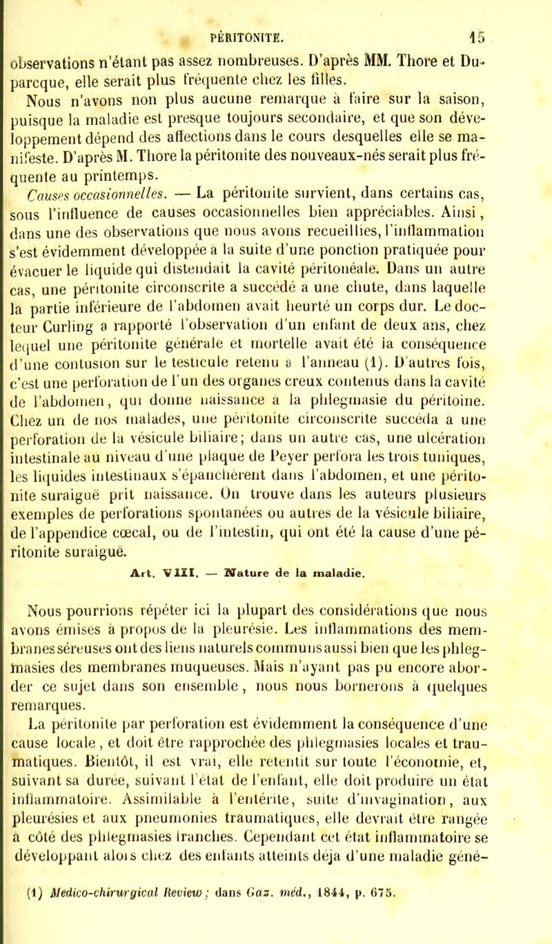 plusieurs couches très denses. Cette cavité, vers sa partie externe et inférieure', présente une espèce d'infundibulum qui se continue en bas et en dedans, lé long du bord du foie; là elle se trouve circonscrite en haut par le bord tran- chant de cet organe, en bas par des adhérences du gros intestin avec le duodé- num; en dehors et en avant par la paroi abdominale; en arrière par le rein (1). ; Chez une jeune fille de douze ans, nous avons aussi observé une péritonite circonscrite; dans ce cas, l'inflammation était le résultat de la perforation de la vésicule biliaire; la marche de la maladie et les lésions trouvées à l'autopsie indiquaient que l'affection locale était guérie. Entre le foie, le pylore et le duodénum, on voit des adhérences celluleuses assez solides qui comprennent tout Tépiploon gastro-hépatique. Quand on les déchire, on trouve à leur centre une adhérence intime entre le pylore et la face inférieure du foie immédiatement à gauche de la vésicule biliaire. En disséquant cette adhérence, on arrive dans une cavité du volume d'une grosse noix. Elle est comprise entre le foie (face inférieure près le bord tranchant), le pylore et un peu le duodénum (face postérieure), et la vésicule biliaire (face gauche). Remplie d'un liquide vert foncé bilieux, cette cavité semble tapissée par une membrane muqueuse teinte en vert, mais non mamelonnée, que l'on dirait succédanée de celle de la vésicule biliaire. Sur la paroi de cette cavité qui forme une cloison entre elle et la vésicule se trouve une ouverture de h millimètres de diamètre, arrondie, taillée à pic et qui conduit dans la vésicule biliaire. La mu- queuse de cette dernière se continue sans solution apparente avec la membrane interne de la cavité accidentelle, qui contient une bile identique à celle de la vésicule. C. Péritonite des nouveaux-nés.—A cette époque de la vie on constate des lésions analogues à celles que nous venons de décrire, avec cette différence cependant, 1° que les produits purulents sont très rares; 2° que les fausses membranes sont souvent fort épaisses; 3° qu'elles sont particulièrement concentrées au niveau du foie, de la rate et au pourtour de la veine ombilicale (Thore). Art. II. — Symptômes. Quelles qu'aient été les circonstances au milieu desquelles la péri- tonite a pris naissance, elle nous a toujours offert un certain nombre de symptômes qui nous ont permis de la reconnaître. —Elle diffère en cela de la péricardite, de la pleurésie, et de certaines formes de la pneumonie qui sont difficiles à diagnostiquer; et nous pouvons dire que, chez les enfants dont nous avons recueilli les observations, la pé- ritonite n'a jamais été latente. Nous verrons cependant plus tard que (1) Nous verrons dans l'article suivant que Ponatoinie pathologique a concordé avec les symptômes.