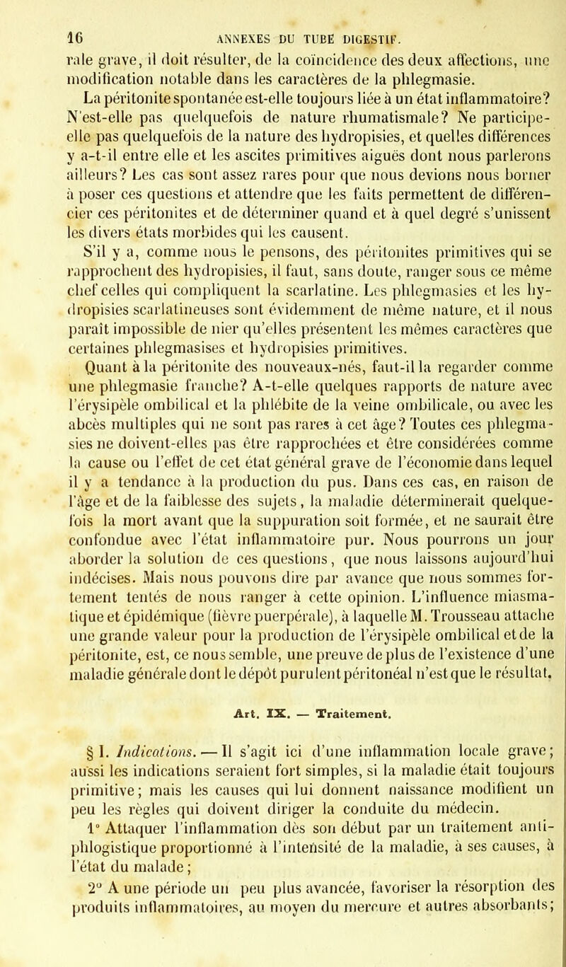 m LA SECONDE ÉDITION, VU pu imprimer à notre ouvrage ce caractère d'utilité pratique qu'une plus longue expérience pouvait seule lui donner. On trouvera dans VIntroduction l'exposition de nos idées sur la manière dont l'ensemble de la médecine de l'enfance doit être envisagé, ainsi que l'énoncé des prin- cipes qui nous ont servi de guides. Celte partie de notre livre, où nous traitons de la pathologie générale, a reçu de nombreuses additions. Des modifications bien plus nombreuses encore ont été faites dans la pathologie spéciale. La plus considérable est l'incorporation dans notre cadre nosologique de la plupart des maladies de la première enfance, auxquelles le défaut d'observations personnelles nous avait engagés à refuser une place dans notre précédente édition. Si nous avons continué à faire de notre expérience la base de nos études, nous n'avons pas négligé pour cela de pro- fiter des éléments d'instruction qui, placés à notre portée, pouvaient servir de complément et de contrôle à nos pro- pres travaux. La lecture attentive de la littérature médi- cale contemporaine et do fructueuses conversations avec nos confrères nous ont permis d'utiliser bien des rensei- gnements précieux, en sorte que nous pouvons dire, comme Fuller, qui avait puisé à toutes les sources : « Non pauca ex oplimis auctoribus decerpsi, quœdam ah amicis impetravi, partent longe maximum e propria praxi selegi. » Paris et Genève, avril 18ôj.