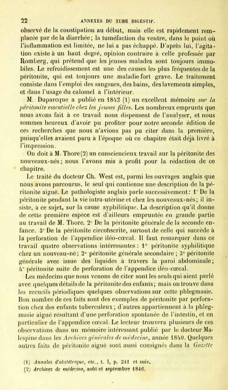 observé de la constipation au début, mais elle est rapidement rem- placée par de la diarrhée; la tuméfaction du ventre, dans le point où l'inflammation est limitée, ne lui a pas échappé. D'après lui, l'agita- tion existe à un haut degré, opinion contraire à celle professée par Romberg, qui prétend que les jeunes malades sont toujours immo- biles. Le refroidissement est une des causes les plus fréquentes de la péritonite, qui est toujours une maladie fort grave. Le traitement consiste clans l'emploi des sangsues, des bains, deslavements simples, et dans l'usage du calomel à l'intérieur. M. Duparcque a publié en 18G2 (1) un excellent mémoire sur la péritonite essentielle chez les jeunes filles. Les nombreux emprunts que nous avons fait à ce travail nous dispensent de l'analyser, et nous sommes heureux d'avoir pu profiter pour notre seconde édition de ces recherches que nous n'avions pas pu citer dans la première, puisqu'elles avaient paru à l'époque où ce chapitre était déjà livré à l'impression. On doit à M. Thore(2) un consciencieux travail sur la péritonite des nouveaux-nés; nous l'avons mis à profit pour la rédaction de ce chapitre. Le traité du docteur Ch. West est, parmi les ouvrages anglais que nous avons parcourus, le seul qui contienne une description de la pé- ritonite aiguë. Le pathologiste anglais parle successivement: lDe la péritonite pendant la vie intra-utérine et chez les nouveaux-nés; il in- siste, à ce sujet, sur la cause syphilitique. La description qu'il donne de cette première espèce est d'ailleurs empruntée en grande partie au travail de M. Tbore. 2 De la péritonite générale de la seconde en- fance. 3 De la péritonite circonscrite, surtout de celle qui succède à la perforation de l'appendice iléo-cœcal. Il faut remarquer dans ce travail quatre observations intéressantes : 1° péritonite syphilitique chez un nouveau-né; 2° péritonite générale secondaire; 3° péritonite générale avec issue des liquides à travers la paroi abdominale; k péritonite suite de perforation de l'appendice iléo-cœcal. Les médecins que nous venons de citer sont les seuls qui aient parlé avec quelques détails de la péritonite des enfants; mais on trouve dans les recueils périodiques quelques observations sur cette phlegmasie. Bon nombre de ces faits sont des exemples de péritonite par perfora- tion chez des enfants tuberculeux; d'autres appartiennent à la phleg- masie aiguë résultant d'une perforation spontanée de l'intestin, et en particulier de l'appendice cœcal. Le lecteur trouvera plusieurs de ces observations dans un mémoire intéressant publié par le docteur Ma- h'spine dans les Archives générales de médecine, année 18/tO. Quelques autres faits de péritonite aiguë sont aussi consignés dans la Gazette (1) Annales d'obstétrique, etc., t. I, p. 241 et suiv. (2; Archives de médecine, août et septembre 1846,