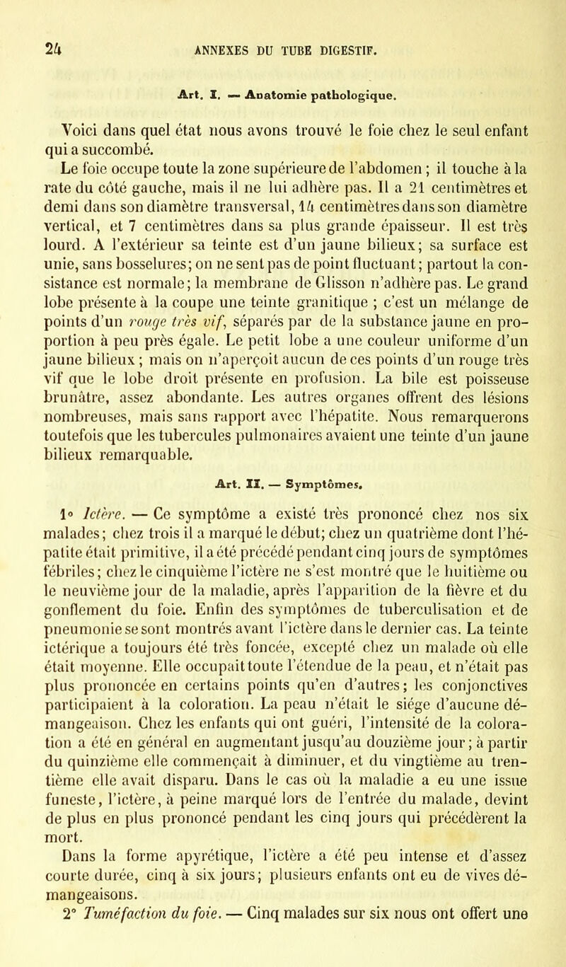 Art. Z, — Anatomie pathologique. Voici dans quel état nous avons trouvé le foie chez le seul enfant qui a succombé. Le foie occupe toute la zone supérieure de l'abdomen ; il touche à la rate du côté gauche, mais il ne lui adhère pas. Il a 21 centimètres et demi dans son diamètre transversal, 14 centimètres dans son diamètre vertical, et 7 centimètres dans sa plus grande épaisseur. Il est très lourd. A l'extérieur sa teinte est d'un jaune bilieux; sa surface est unie, sans bosselures ; on ne sent pas de point fluctuant ; partout la con- sistance est normale; la membrane de Glisson n'adhère pas. Le grand lobe présente à la coupe une teinte granitique ; c'est un mélange de points d'un rouge très vif, séparés par de la substance jaune en pro- portion à peu près égale. Le petit lobe a une couleur uniforme d'un jaune bilieux ; mais on n'aperçoit aucun de ces points d'un rouge très vif que le lobe droit présente en profusion. La bile est poisseuse brunâtre, assez abondante. Les autres organes offrent des lésions nombreuses, mais sans rapport avec l'hépatite. Nous remarquerons toutefois que les tubercules pulmonaires avaient une teinte d'un jaune bilieux remarquable. Art. II. — Symptômes. 1» Ictère. — Ce symptôme a existé très prononcé chez nos six malades; chez trois il a marqué le début; chez un quatrième dont l'hé- patite était primitive, il a été précédé pendant cinq jours de symptômes fébriles; chez le cinquième l'ictère ne s'est montré que le huitième ou le neuvième jour de la maladie, après l'apparition de la fièvre et du gonflement du foie. Enfin des symptômes de tuberculisation et de pneumonie se sont montrés avant l'ictère dans le dernier cas. La teinte ictérique a toujours été très foncée, excepté chez un malade où elle était moyenne. Elle occupait toute l'étendue de la peau, et n'était pas plus prononcée en certains points qu'en d'autres; les conjonctives participaient à la coloration. La peau n'était le siège d'aucune dé- mangeaison. Chez les enfants qui ont guéri, l'intensité de la colora- tion a été en général en augmentant jusqu'au douzième jour; à partir du quinzième elle commençait à diminuer, et du vingtième au tren- tième elle avait disparu. Dans le cas où la maladie a eu une issue funeste, l'ictère, à peine marqué lors de l'entrée du malade, devint de plus en plus prononcé pendant les cinq jours qui précédèrent la mort. Dans la forme apyrétique, l'ictère a été peu intense et d'assez courte durée, cinq à six jours; plusieurs enfants ont eu de vives dé- mangeaisons. 2° Tuméfaction du foie. — Cinq malades sur six nous ont offert une