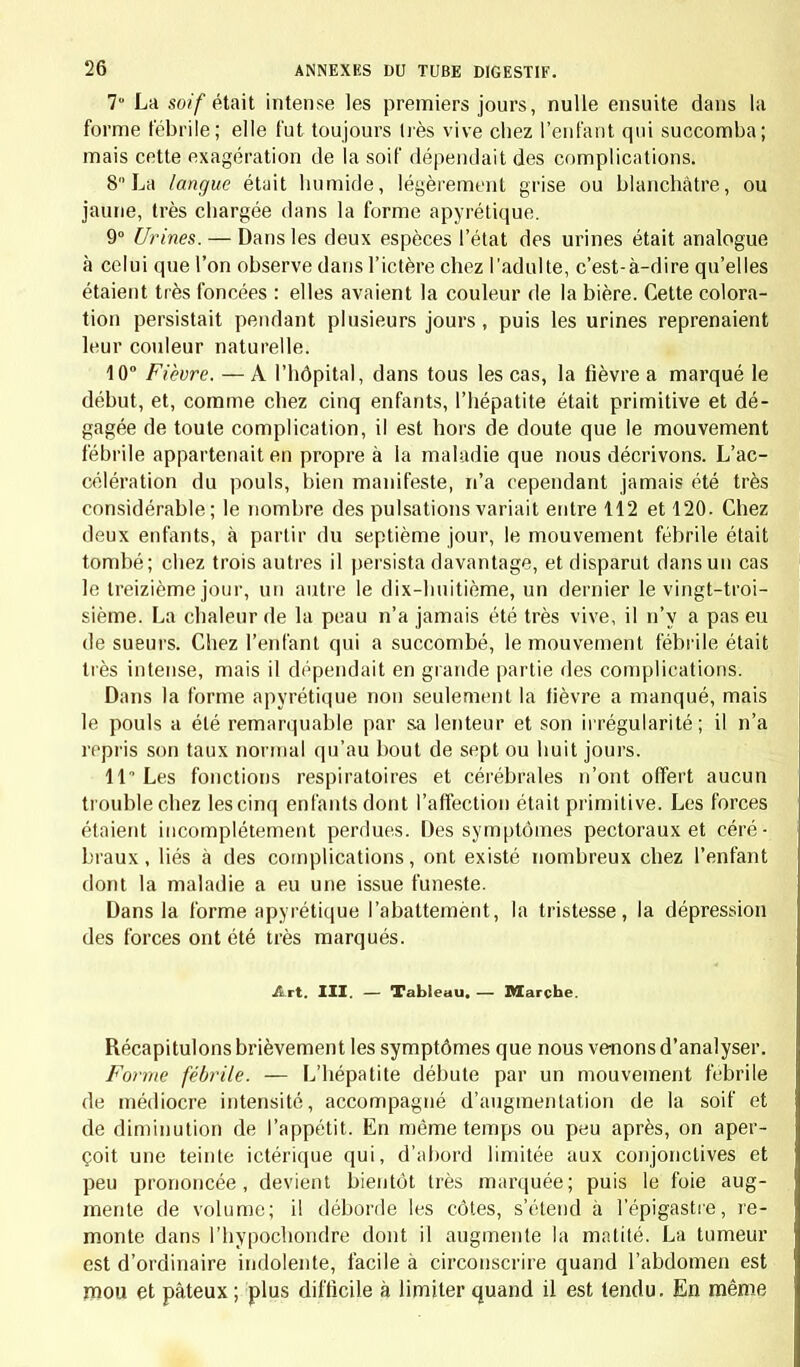 manière, nous avons pu acquérir des notions exactes sur la fréquence et la forme des maladies, suivant les conditions au milieu desquelles elles se développent. Nous avons ainsi évité 1'écueil de tracer une description générale d'après quelques faits exceptionnels. Le soin que nous avons pris de noter tous les détails, môme les plus insignifiants en appa- rence, nous a permis d'établir la valeur de chaque phéno- mène pathologique, et de recueillir des indications pré- cieuses pour la pratique. Obligés de voir dans la même journée un grand nombre de malades, nous n'avons pas tardé à reconnaître que, malgré l'attention la plus soutenue, il nous arrivait fréquem- ment d'omettre dans nos observations quelques particula- rités importantes. Pour obviera cet inconvénient, et pour guider sûrement l'attention, qui a peine à se concentrer pendant plusieurs heures de suite sur des objets de même espèce, nous avons fait imprimer des feuilles détachées où étaient inscrits d'avance la plupart des points sur lesquels nos investigations devaient se porter : nous en donnerons le modèle à la fin de cet ouvrage. Enfin, pour assurer encore mieux l'exactitude des recherches que nous publions , nous avons laissé de côté une partie des faits recueillis à une époque où nous ne possédions pas une connaissance suffisante de l'état physiologique, et où nous n'étions pas encore fa- miliarisés avec les difficultés que présente la pathologie de l'enfance. Nos observations une fois complètes, nous y avons ajouté d'ordinaire les remarques qu'elles nous suggéraient au mo- ment même où elles passaient sous nos yeux; car les faits récents inspirent à celui qui vient d'en être témoin des réflexions qu'il lui est souvent difficile de retrouver plus tard. L'observateur est ainsi mis sur la voie de recherches nou- velles, et parvient à saisir des rapports qui lui eussent peut- être échappé, si, se bornant à enregistrer les faits sans en