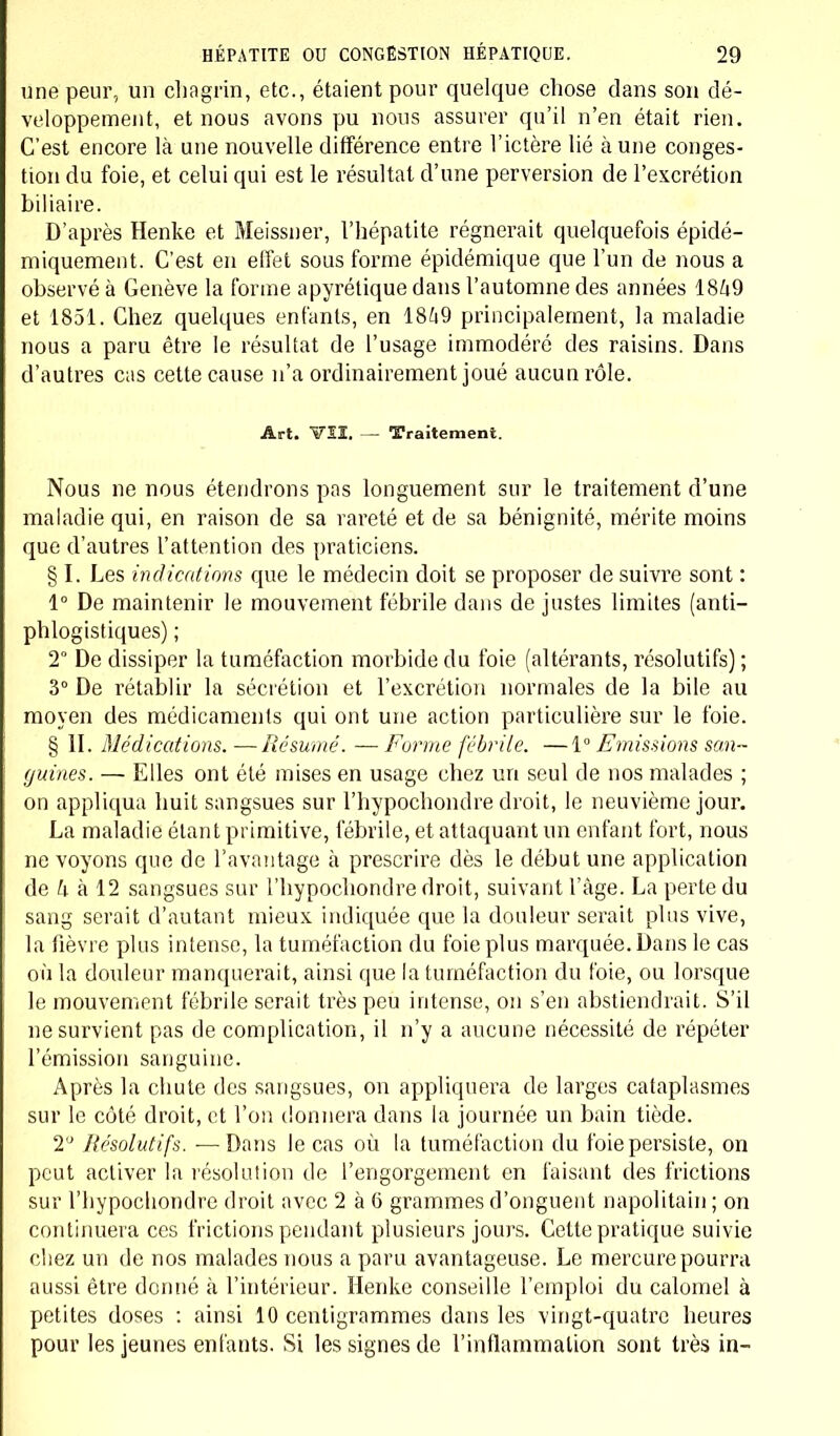 une peur, un chagrin, etc., étaient pour quelque chose dans son dé- veloppement, et nous avons pu nous assurer qu'il n'en était rien. C'est encore là une nouvelle différence entre l'ictère lié à une conges- tion du foie, et celui qui est le résultat d'une perversion de l'excrétion biliaire. D'après Henke et Meissner, l'hépatite régnerait quelquefois épidé- miquement. C'est en effet sous forme épidémique que l'un de nous a observé à Genève la forme apyrétique dans l'automne des années 1849 et 1851. Chez quelques enfants, en 1849 principalement, la maladie nous a paru être le résultat de l'usage immodéré des raisins. Dans d'autres cas cette cause n'a ordinairement joué aucun rôle. Art. VII. — Traitement. Nous ne nous étendrons pas longuement sur le traitement d'une maladie qui, en raison de sa rareté et de sa bénignité, mérite moins que d'autres l'attention des praticiens. § I. Les indications que le médecin doit se proposer de suivre sont : 1° De maintenir le mouvement fébrile dans de justes limites (anti- phlogistiques) ; 2° De dissiper la tuméfaction morbide du foie (altérants, résolutifs) ; 3° De rétablir la sécrétion et l'excrétion normales de la bile au moyen des médicaments qui ont une action particulière sur le foie. § II. Médications. —Résumé. — Forme fébrile. —1° Emissions san- guines. — Elles ont été mises en usage chez un seul de nos malades ; on appliqua huit sangsues sur l'hypochondre droit, le neuvième jour. La maladie étant primitive, fébrile, et attaquant un enfant fort, nous ne voyons que de l'avantage à prescrire dès le début une application de k à 12 sangsues sur l'hypochondre droit, suivant l'âge. La perte du sang serait d'autant mieux indiquée que la douleur serait plus vive, la fièvre plus intense, la tuméfaction du foie plus marquée. Dans le cas où la douleur manquerait, ainsi que la tuméfaction du foie, ou lorsque le mouvement fébrile serait très peu intense, on s'en abstiendrait. S'il ne survient pas de complication, il n'y a aucune nécessité de répéter l'émission sanguine. Après la chute des sangsues, on appliquera de larges cataplasmes sur le côté droit, et l'on donnera dans la journée un bain tiède. T Résolutifs. — Dans le cas où la tuméfaction du foie persiste, on peut activer la résolution de l'engorgement en faisant des frictions sur l'hypochondre droit avec 2 à 6 grammes d'onguent napolitain ; on continuera ces frictions pendant plusieurs jours. Cette pratique suivie chez un de nos malades nous a paru avantageuse. Le mercure pourra aussi être donné à l'intérieur. Henke conseille l'emploi du calomel à petites doses : ainsi 10 centigrammes dans les vingt-quatre heures pour les jeunes enfants. Si les signes de l'inflammation sont très in-