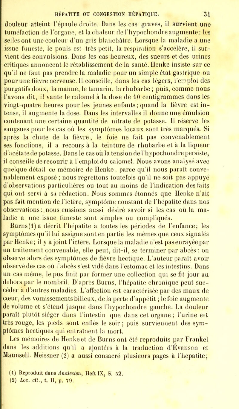 douleur atteint lepaule droite. Dans les cas graves, il survient une tuméfaction de l'organe, et la chaleur de l'hypochondreaugmente ; les selles ont une couleur d'un gris blanchâtre. Lorsque la maladie a une issue funeste, le pouls est très petit, la respiration s'accélère, il sur- vient des convulsions. Dans les cas heureux, des sueurs et des urines critiques annoncent le rétablissement de la santé. Henke insiste sur ce qu'il ne faut pas prendre la maladie pour un simple état gastrique ou pour une fièvre nerveuse. Il conseille, dans les cas légers, l'emploi des purgatifs doux, la manne, le tamarin, la rhubarbe; puis, comme nous l avons dit, il vante le calomel à l'a dose de 10 centigrammes clans les vingt-quatre heures pour les jeunes enfants; quand la fièvre est in- tense, il augmente la dose. Dans les intervalles il donne une émulsion contenant une certaine quantité de nitrate de potasse. Il réserve les sangsues pour les cas où les symptômes locaux sont très marqués. Si après la chute de la fièvre, le foie ne fait pas convenablement ses fonctions, il a recours à la teinture de rhubarbe et à la liqueur d'acétate de potasse. Dans le cas où la tension del'hypochondre persiste, il conseille de recourir a l'emploi du calomel. Nous avons analysé avec quelque détail ce mémoire de Henke , parce qu'il nous paraît conve- nablement exposé ; nous regrettons toutefois qu'il ne soit pas appuyé d'observations particulières ou tout au moins de l'indication des faits qui ont servi à sa rédaction. Nous sommes étonnés que Henke n'ait pas fait mention de l'ictère, symptôme constant de l'hépatite dans nos observations: nous eussions aussi désiré savoir si les cas où la ma- ladie a une issue funeste sont simples ou compliqués. Burns(l)a décrit l'hépatite a toutes les périodes de l'enfance; les symptômes qu'il lui assigne sont en partie les mêmes que ceux signalés par Henke; il y a joint l'ictère. Lorsque la maladie n'est pas enrayée paç un traitement convenable, elle peut, dit-il, se terminer par abcès: on observe alors des symptômes de fièvre hectique. L'auteur paraît avoir observé des cas où l'abcès s'est vidé dans l'estomac et les intestins. Dans un cas même, le pus finit par former une collection qui se fit jour au dehors par le nombril. D'après Burns, l'hépatite chronique peut suc- céder à d'autres maladies. L'affection est caractérisée par des maux de cœur, des vomissements bilieux, de la perte d'appétit ; lefoie augmente de volume et s'étend jusque dans l'hypochondre gauche. La douleur paraît plutôt siéger dans l'intestin que dans cet organe ; l'urine e;»t très rouge, les pieds sont enflés le soir ; puis surviennent des sym- ptômes hectiques qui entraînent la mort. Les mémoires de Henke et de Burns ont été reproduits par Frankel dans les additions qu'il a ajoutées à la traduction d'Évanson et Maunsell. Meissner (2) a aussi consacré plusieurs pages à l'hépatite; (1) Reproduit dans Analeclen, Heft IX, S. 52. (2) Loc. cit., t. II, p. 79.