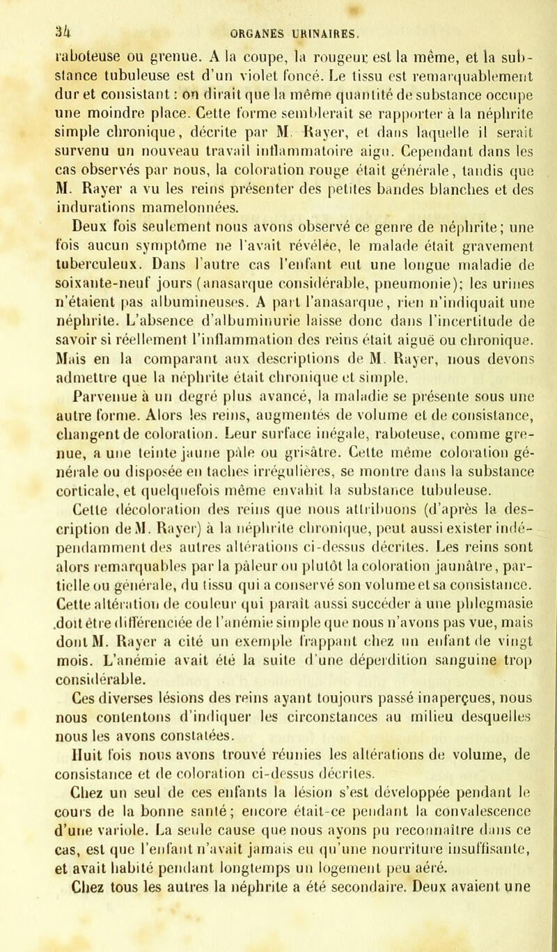 •ik ORGANES URINAIRES, raboteuse ou grenue. A la coupe, la rougeur est la même, et la sub- stance tubuleuse est d'un violet foncé. Le tissu est remarquablement dur et consistant : on dirait que la même quantité de substance occupe une moindre place. Cette forme semblerait se rapporter à la néphrite simple chronique, décrite par M. Rayer, et dans laquelle il serait survenu un nouveau travail inflammatoire aigu. Cependant dans les cas observés par nous, la coloration rouge était générale, tandis que M. Rayer a vu les reins présenter des petites bandes blanches et des indurations mamelonnées. Deux fois seulement nous avons observé ce genre de néphrite; une fois aucun symptôme ne Pavait révélée, le malade était gravement tuberculeux. Dans l'autre cas l'enfant eut une longue maladie de soixante-neuf jours (anasarque considérable, pneumonie); les urines n'étaient pas albumineuses. A part l'anasarque, rien n'indiquait une néphrite. L'absence d'albuminurie laisse donc dans l'incertitude de savoir si réellement l'inflammation des reins était aiguë ou chronique. Mais en la comparant aux descriptions de M. Rayer, nous devons admettre que la néphrite était chronique et simple. Parvenue à un degré plus avancé, la maladie se présente sous une autre forme. Alors les reins, augmentés de volume et de consistance, changent de coloration. Leur surface inégale, raboteuse, comme gre- nue, aune teinte jaune pâle ou grisâtre. Cette même coloration gé- nérale ou disposée en taches irrégulières, se montre dans la substance corticale, et quelquefois même envahit la substance tubuleuse. Cette décoloration des reins que nous attribuons (d'après la des- cription de M. Rayer) à la néphrite chronique, peut aussi exister indé- pendamment des autres altérations ci-dessus décrites. Les reins sont alors remarquables par la pâleur ou plutôt la coloration jaunâtre, par- tielle ou générale, du (issu qui a conservé son volumeetsa consistance. Cette altération de couleur qui parait aussi succéder à une phlegmasie .doit être différenciée de l'anémie simple que nous n'avons pas vue, mais dont M. Rayer a cité un exemple frappant chez un enfant de vingt mois. L'anémie avait été la suite d'une déperdition sanguine trop considérable. Ces diverses lésions des reins ayant toujours passé inaperçues, nous nous contentons d'indiquer les circonstances au milieu desquelles nous les avons constatées. Huit fois nous avons trouvé réunies les altérations de volume, de consistance et de coloration ci-dessus décrites. Chez un seul de ces enfants la lésion s'est développée pendant le cours de la bonne santé; encore était-ce pendant la convalescence d'une variole. La seide cause que nous ayons pu reconnaître dans ce cas, est que l'enfant n'avait jamais eu qu'une nourriture insuffisante, et avait habité pendant longtemps un logement peu aéré. Chez tous les autres la néphrite a été secondaire. Deux avaient une