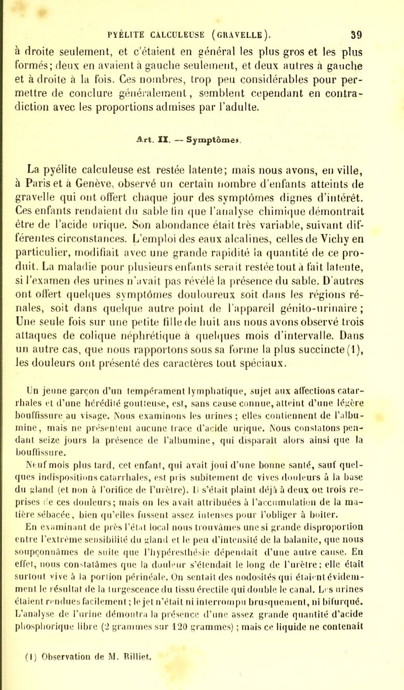 à droite seulement, et c'étaient en général les plus gros et les plus formés; deux en avaient à gauche seulement, et deux autres à gauche et à droite à la fois. Ces nombres, trop peu considérables pour per- mettre de conclure généralement, semblent cependant en contra- diction avec les proportions admises par l'adulte. Art. II. — Symptômes. La pyélite calculeuse est restée latente; mais nous avons, en ville, à Paris et à Genève, observé un certain nombre d'enfants atteints de gravelle qui ont offert chaque jour des symptômes dignes d'intérêt. Ces enfants rendaient du sable tin que l'analyse chimique démontrait être de l'acide urique. Son abondance était très variable, suivant dif- férentes circonstances. L'emploi des eaux alcalines, celles de Vichy en particulier, modifiait avec une grande rapidité la quantité de ce pro- duit. La maladie pour plusieurs enfants serait restée tout à fait latente, si l'examen des urines n'avait pas révélé la présence du sable. D'autres ont offert quelques symptômes douloureux soit dans les régions ré- nales, soit dans quelque autre point de l'appareil génilo-urinaire ; Une seule fois sur une petite fille de huit ans nous avons observé trois attaques de colique néphrétique à quelques mois d'intervalle. Dans un autre cas, que nous rapportons sous sa forme la plus succincte (1), les douleurs ont présenté des caractères tout spéciaux. Un jeune garçon d'un tempérament lymphatique, sujet aux affections catar- rhales et d'une hérédiié goutleu.se, est, sans cause connue, atteint d'une légère bouffissure au visage. Nous examinons les mines ; elles contiennent de l'albu- mine, mais ne présenienl aucune trace d'acide urique. Nous constatons pen- dant seize jours la présence de l'albumine, qui disparaît alors ainsi que la bouffissure. Neuf mois plus tard, cet enfant, qui avait joui d'une bonne santé, sauf quel- ques indispositions catarrhales, est pris subitement de vives douleurs à la base du gland (et non à l'orifice de ['urètre). Il s'était plaint déjà à deux ou trois re- prises de ces douleurs; mais on les avait attribuées à l'accumulation de la ma- tière sébacée, bien qu'elles fussent assez intenses pour l'obliger à boiter. En examinant de près l'état local nous trouvâmes une si grande disproportion entre l'extrême sensibilité du «land et le peu d'intensité de la balanite, que nous soupçonnâmes de suite que l'hypéreslhé.sie dépendait d'une autre cause. En effet, nous constatâmes que la douleur s'étendait le long de l'urètre; elle était surtout vive à la poriion périnéale. On sentait des nodosités qui étaient évidem- ment le résultat de la turgescence du tissu éreclile qui double le canal. Li s urines étaient rendues facilement ; le jet n'était ni interrompu brusquement, ni bifurqué. L'analyse de l'urine démontra la présence d'une assez grande quantité d'acide pliospliorique libre (2 grammes sur 120 grammes) ; mais ce liquide ne contenait (1) Observation de M. Rilliet.