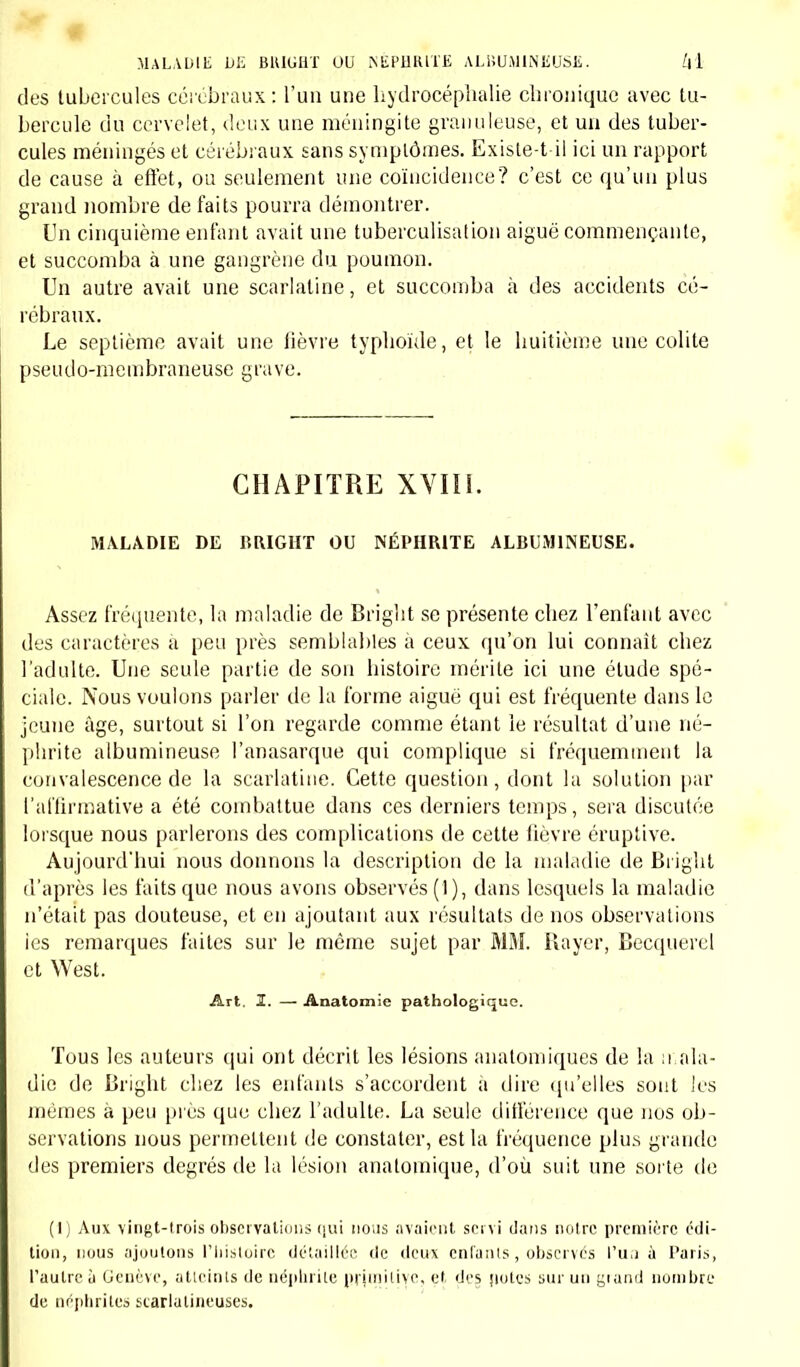 des tubercules cérébraux : l'un une hydrocéphalie chronique avec tu- bercule du cervelet, deux une méningite granuleuse, et un des tuber- cules méningés et cérébraux sans symptômes. Existe-t-il ici un rapport de cause à effet, ou seulement une coïncidence? c'est ce qu'un plus grand nombre de faits pourra démontrer. Un cinquième enfant avait une tuberculisation aiguë commençante, et succomba à une gangrène du poumon. Un autre avait une scarlatine, et succomba à des accidents cé- rébraux. Le septième avait une fièvre typhoïde, et le huitième une colite pseudo-membraneuse grave. CHAPITRE XVIII. MALADIE DE BRIGHT OU NÉPHRITE ALBUM1NEUSE. Assez fréquente, la maladie de Bright se présente chez l'enfant avec des caractères à peu près semblables à ceux qu'on lui connaît chez l'adulte. Une seule partie de son histoire mérite ici une étude spé- ciale. Nous voulons parler de la forme aiguë qui est fréquente dans le jeune âge, surtout si l'on regarde comme étant le résultat d'une né- phrite albumineuse l'anasarque qui complique si fréquemment la convalescence de la scarlatine. Cette question, dont la solution par l'affirmative a été combattue dans ces derniers temps, sera discutée lorsque nous parlerons des complications de cette fièvre éruptive. Aujourd'hui nous donnons la description de la maladie de Bright d'après les faits que nous avons observés (1), dans lesquels la maladie n'était pas douteuse, et en ajoutant aux résultats de nos observations ies remarques faites sur le môme sujet par MM. Rayer, Becquerel et West. Art. 3. — Anatomie pathologique. 'fous les auteurs qui ont décrit les lésions anatomiques de la mala- die de Bright chez les enfants s'accordent a dire qu'elles sont les mêmes à peu près que chez l'adulte. La seule différence que nos ob- servations nous permettent de constater, est la fréquence plus grande des premiers degrés de la lésion anatoinique, d'où suit une sorte de (1) Aux vingt-trois observations qui nous avaient servi dans notre première édi- tion, nous ajoutons l'histoire détaillée de deux enfants, observés l'un à Paris, l'autre à Genève, atteints de néphrite pi iiniti\p, et des notes sur un grand nombre de néphrites starlatineuses.