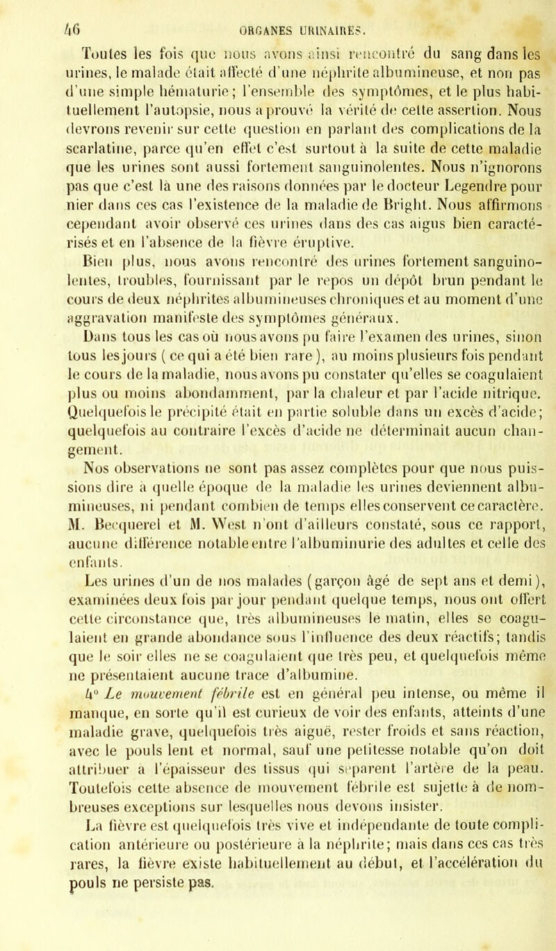 entants la nature ébauche, pour ainsi dire, la vie par traits rapides et souvent répétés. Elle en essaie faiblement et moins parfaitement toutes les fonctions; elle y prodigue des forces dont les pertes exigent une prompte réparation, et elle semble vouloir revenir d'autant plus sou- vent à son ouvrage, qu'il a pris moins de consistance. » Ainsi la faiblesse et l'imperfection des organes coïncide avec une grande activité dans le travail de la vie : d'où l'on peut conclure, avec le docteur Barrier, que dans l'enfance la force vitale est plus éner- gique que dans l'âge adulte, mais qu'elle trouve pour support des instruments moins parfaits. Car, ainsi qu'il le dit très bien, le degré de la force vitale peut être évalué d'après la quantité du mouvement qui s'opère dans les organes. CHAPITRE II. CONSIDÉRATIONS SUll L'ÉTAT PATHOLOGIQUE. Si l'influence d'une force considérable, agissant sur des organes faibles et imparfaits dans le double but de les développer et de leur faire remplir leurs fonctions, rend compte de toutes les particula- rités physiologiques de l'enfance, elle suffit aussi à expliquer un bon nombre des faits pathologiques spéciaux à cet âge. Là, en effet, est la raison de la connexité qui existe entre sa physiologie et sa patholo- gie et la justification de cette idée, que c'est dans les conditions phy- siologiques des âges que se trouve l'origine de l'influence qu'ils exer- cent sur les maladies (Gendrin). Aussi dans les pages suivantes nous nous efforcerons de l'aire voir quelle inllnence l'enfance exerce sur la production des maladies; comment la physiologie de cet âge sert à expliquer la fréquence de certaines affections, leurs caractères anato- rniques et symptomatiques, leurs complications, leurs terminaisons spéciales. ARTICLE PREMIER. INFLUENCE EXERCÉE PAR LE JEUNE AGE SUR L'ACTION DES CAUSES MORBIFIQUES. L'action des causes morbifiques est dans l'enfance plus directe et plus énergique qu'à une période plus avancée de la vie. Le diagnostic et le pronostic reçoivent de leur étude une plus vive lumière; aussi quelques considérations pratiques sur l'influence puissante de l'héré- dité, de l'hygiène, de l'épidémie et de la contagion , ne seront pas superflues. Le rôle que joue l'hérédité doit être pris dans sa plus large