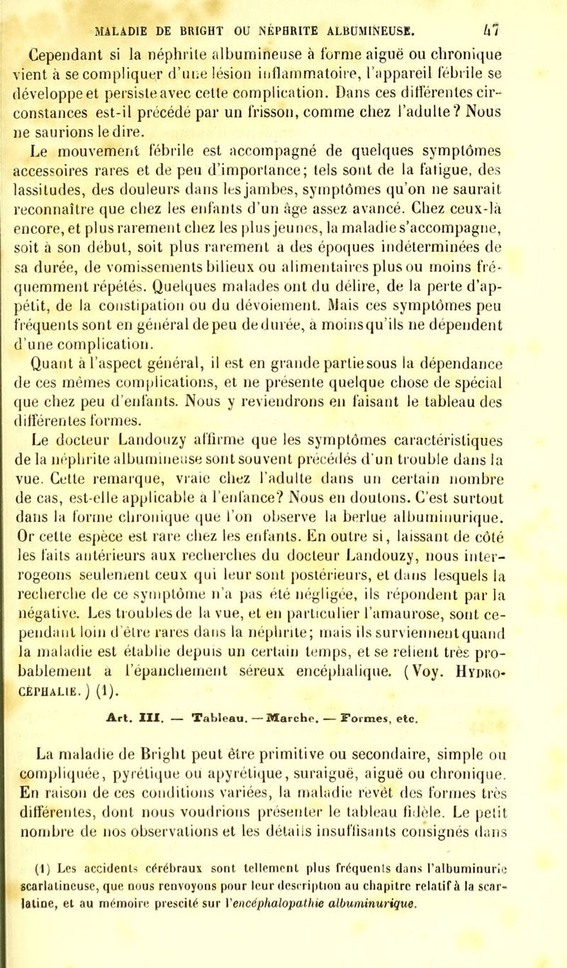 comme chez l'adulte, les symptômes de la péritonite se modifient sui- vant que la maladie est simple ou compliquée, primitive ou secondaire, générale ou locale, aiguë ou chronique. Les symptômes auxquels il attache le plus de valeur sont: l'extrême sensibilité du ventre à la moindre pression, l'état du faciès et l'immobilité du décubitus. Les autres sont loin d'être aussi constants; il dit cependant avoir souvent observé la constipation et les vomissements. Il n'a vu la péritonite que chez les enfants de trois à treize ans ; d'après lui elle est fré- quemment compliquée, et ces complications changent la physionomie de la maladie. Il rapporte à l'appui de cette assertion l'observation d'un garçon dehuit ans qui succomba à uneentéro-péritonite suraiguë. Le traitement qu'il préfère est le même que celui mis en usage chez l'adulte. Il conseille l'emploi de la saignée, des sangsues, les applica- tions de flanelle trempée dans une infusion de camomille. A une pé- riode un peu plus avancée, il donne le calomel à doses fractionnées et prescrit des frictions d'onguent napolitain. Cinq observations accompagnent ce mémoire; il s'agit dans ces faits d'enfants de quatre à douze ans dont la maladie a eu une issue funeste. Les observations sont suivies de l'autopsie. Quatre fois la péritonite était simple, une fois tuberculeuse. Ces faits sont assez complets. Nous avons analysé avec quelques détails le mémoire précédent, parce qu'il annonce évidemment une connaissance réelle de la ma- ladie, et parce que son auteur a basé sa description d'après les résul- tats fournis par l'observation. Nous n'en dirons pas autant de quel- ques travaux sur le même sujet. Ainsi le docteur Burns (1) de Glascow a réuni dans une même description l'entérite et la péritonite des en- fants; dans son tableau confus, il est bien difficile de reconnaître la maladie que nous venons de décrire. Meissner (2) a traité le même sujet avec beaucoup plus de dévloppements. Après avoir reconnu que la pé- ritonite primitive est une maladie rare et qu'elle accompagne l'entérite, il décrit à part la péritonite aiguë et la péritonite chronique ; la pre- mière étant, dit-il, beaucoup plus facile à reconnaître que la seconde, qui n'est autre que la péritonite tuberculeuse. Ce mémoire n'offre rien qu'on ne retrouve plus complet dans le travail de Romberg ; le trai- tement qu'il conseille est exactement le même. Le docteur Heyfelder (3) a aussi consacré un court chapitre à la pé- ritonite. Après avoir rapporté deux observations intéressantes, l'une d'un enfant de six ans qui succomba en cinq jours à une péritonite suraigue primitive, l'autre d'un enfant de six mois dont la maladie eut une issue funeste, il en énumère les principaux symptômes. Il a (1) Traité des accouchements, traduit en allemand sur la huitième édition, par Kilian, et reproduit dans les Analecten, Hcft XII, S. 441. (2) Loc. cit., t. II, p. 06. (3) Studien im Gcbiete der Heilwissenschaft, Dd. II, S. 190.